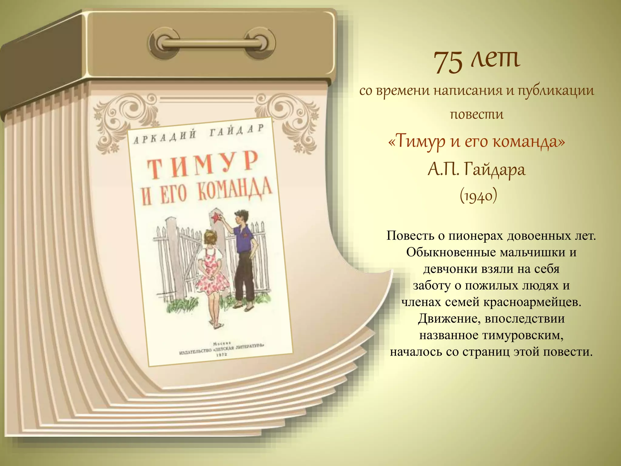 75 лет 
со времени написания и публикации 
повести 
«Тимур и его команда» 
А.П. Гайдара 
(1940) 
Повесть о пионерах довоенных лет. 
Обыкновенные мальчишки и 
девчонки взяли на себя 
заботу о пожилых людях и 
членах семей красноармейцев. 
Движение, впоследствии 
названное тимуровским, 
началось со страниц этой повести. 
 