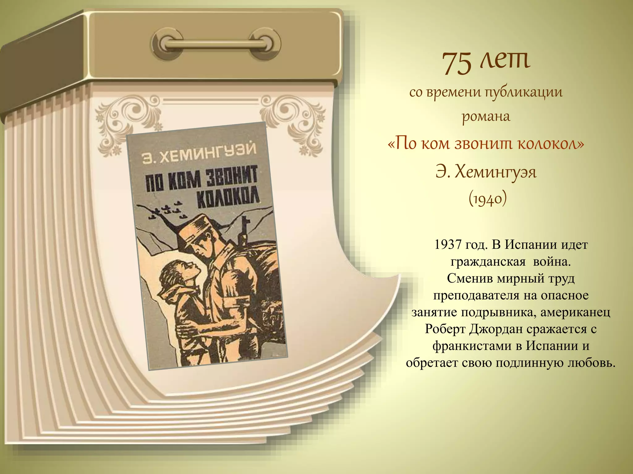 75 лет 
со времени публикации 
романа 
«По ком звонит колокол» 
Э. Хемингуэя 
(1940) 
1937 год. В Испании идет 
гражданская война. 
Сменив мирный труд 
преподавателя на опасное 
занятие подрывника, американец 
Роберт Джордан сражается с 
франкистами в Испании и 
обретает свою подлинную любовь. 
 