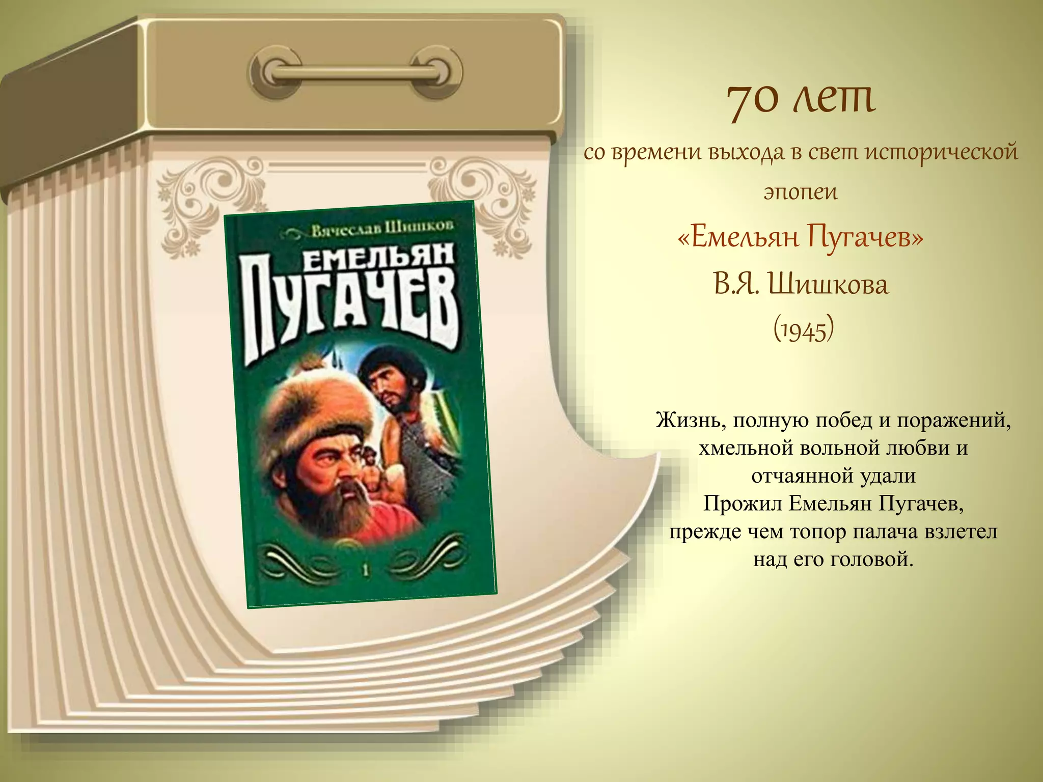 70 лет 
со времени выхода в свет исторической 
эпопеи 
«Емельян Пугачев» 
В.Я. Шишкова 
(1945) 
Жизнь, полную побед и поражений, 
хмельной вольной любви и 
отчаянной удали 
Прожил Емельян Пугачев, 
прежде чем топор палача взлетел 
над его головой. 
 