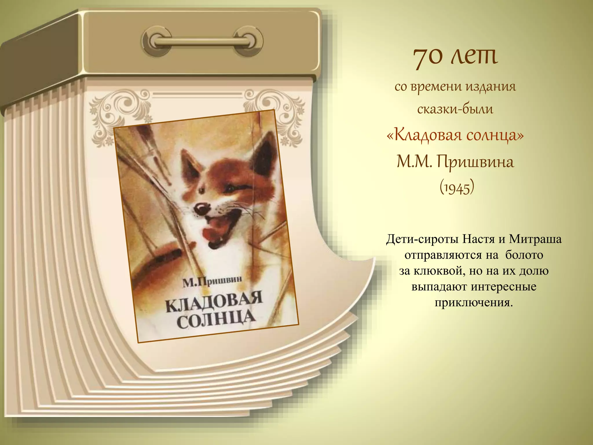 70 лет 
со времени издания 
сказки-были 
«Кладовая солнца» 
М.М. Пришвина 
(1945) 
Дети-сироты Настя и Митраша 
отправляются на болото 
за клюквой, но на их долю 
выпадают интересные 
приключения. 
 