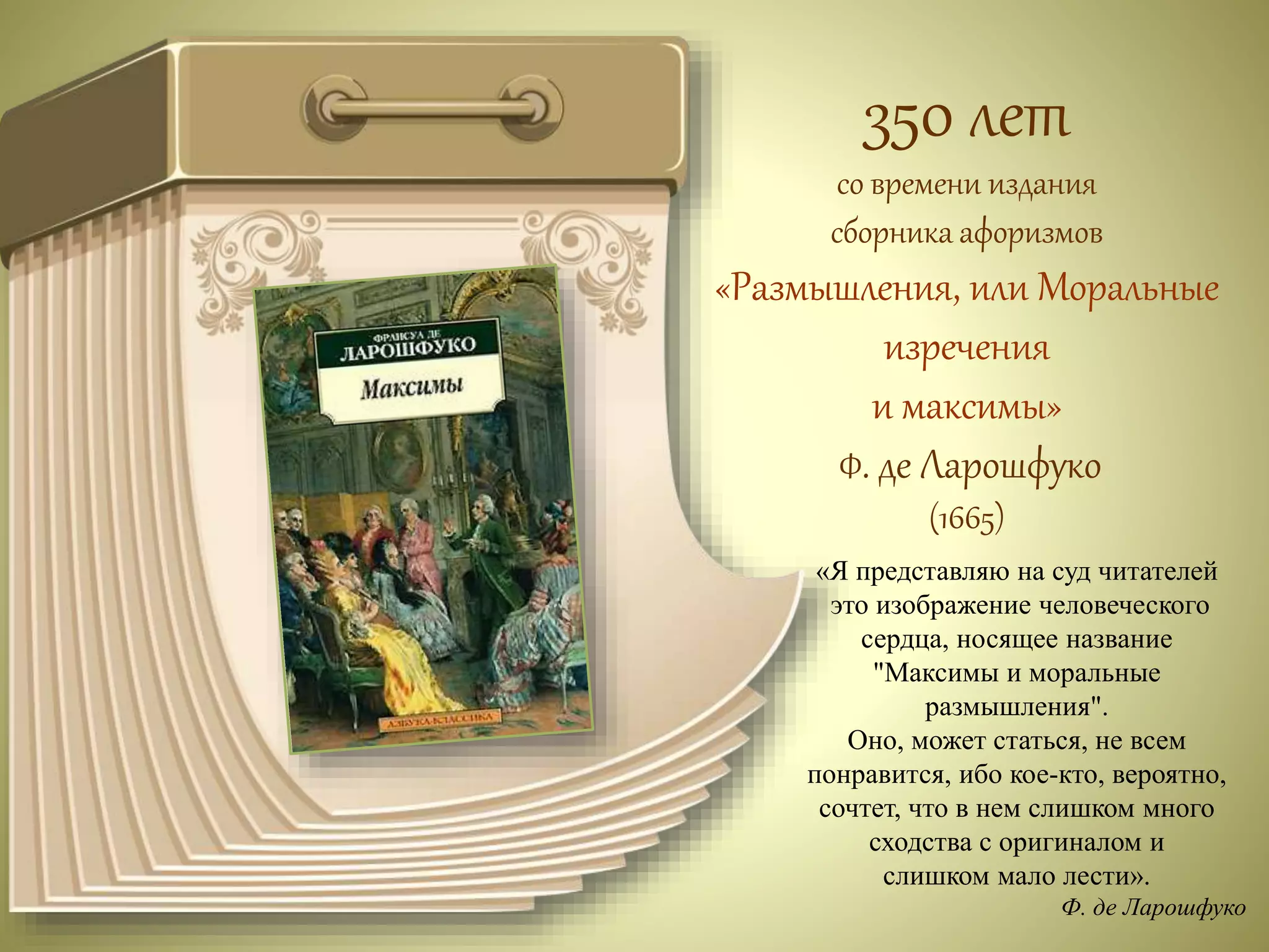 350 лет 
со времени издания 
сборника афоризмов 
«Размышления, или Моральные 
изречения 
и максимы» 
Ф. де Ларошфуко 
(1665) 
«Я представляю на суд читателей 
это изображение человеческого 
сердца, носящее название 
"Максимы и моральные 
размышления". 
Оно, может статься, не всем 
понравится, ибо кое-кто, вероятно, 
сочтет, что в нем слишком много 
сходства с оригиналом и 
слишком мало лести». 
Ф. де Ларошфуко 
 