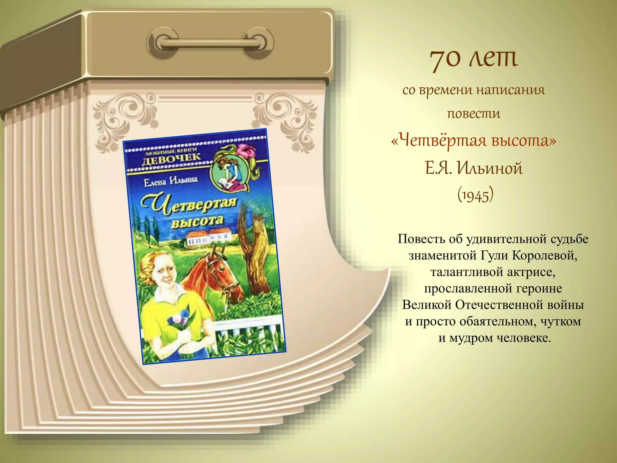 70 лет 
со времени написания 
повести 
«Четвёртая высота» 
Е.Я. Ильиной 
(1945) 
Повесть об удивительной судьбе 
знаменитой Гули Королевой, 
талантливой актрисе, 
прославленной героине 
Великой Отечественной войны 
и просто обаятельном, чутком 
и мудром человеке. 
 