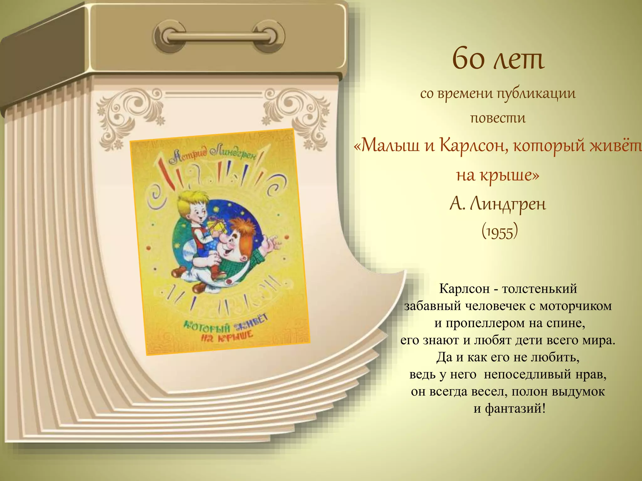 60 лет 
со времени публикации 
повести 
«Малыш и Карлсон, который живёт 
на крыше» 
А. Линдгрен 
(1955) 
Карлсон - толстенький 
забавный человечек с моторчиком 
и пропеллером на спине, 
его знают и любят дети всего мира. 
Да и как его не любить, 
ведь у него непоседливый нрав, 
он всегда весел, полон выдумок 
и фантазий! 
 