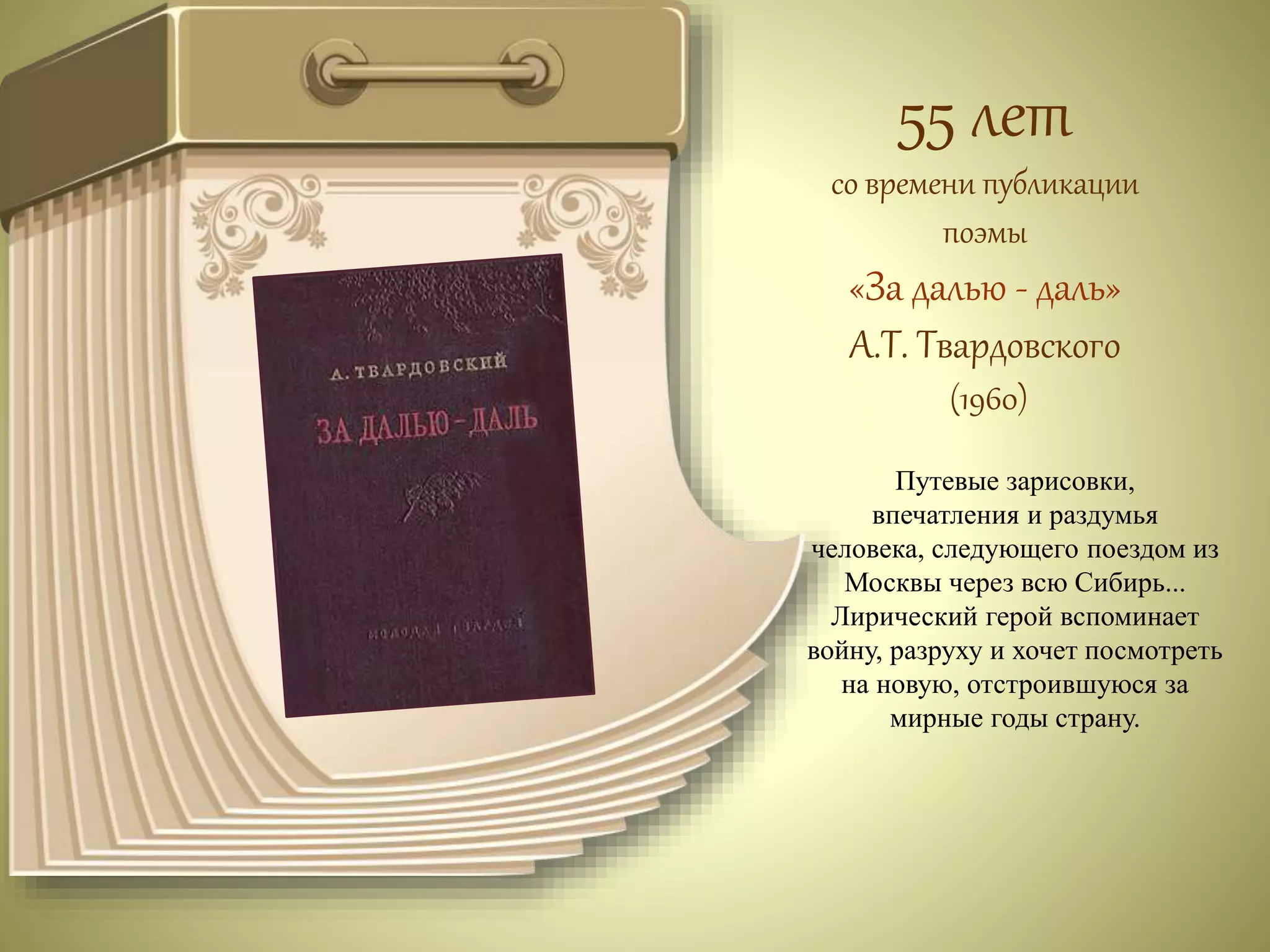 55 лет 
со времени публикации 
поэмы 
«За далью - даль» 
А.Т. Твардовского 
(1960) 
Путевые зарисовки, 
впечатления и раздумья 
человека, следующего поездом из 
Москвы через всю Сибирь... 
Лирический герой вспоминает 
войну, разруху и хочет посмотреть 
на новую, отстроившуюся за 
мирные годы страну. 
 