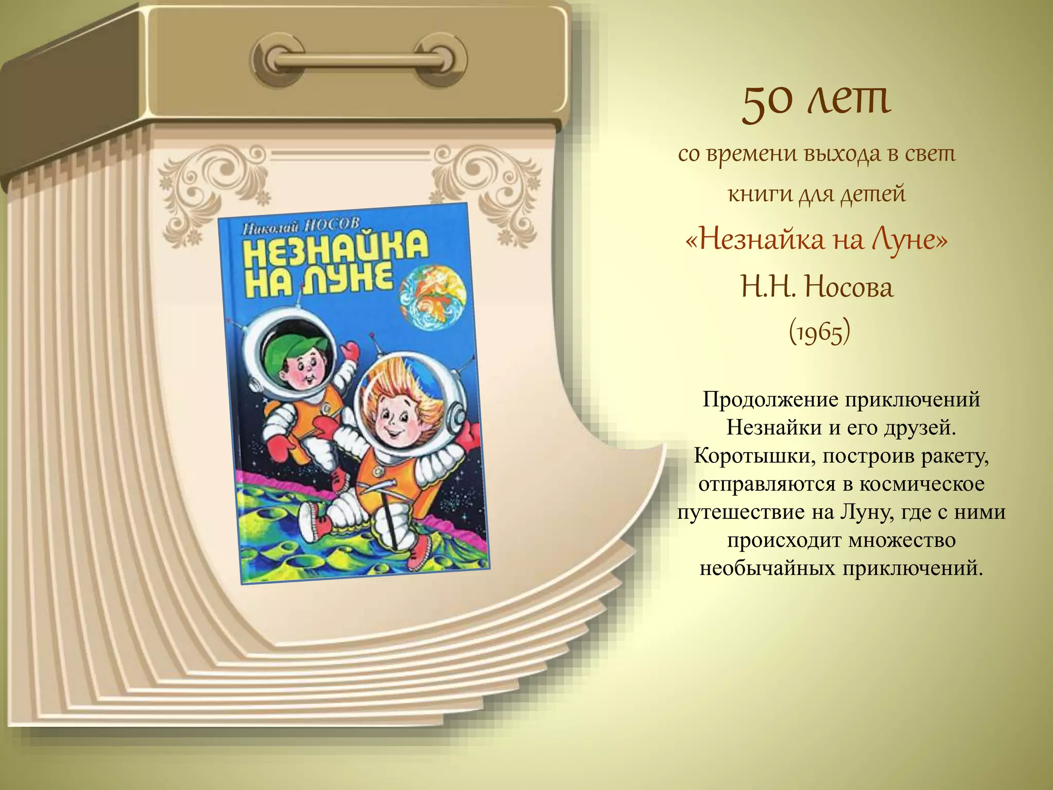 50 лет 
со времени выхода в свет 
книги для детей 
«Незнайка на Луне» 
Н.Н. Носова 
(1965) 
Продолжение приключений 
Незнайки и его друзей. 
Коротышки, построив ракету, 
отправляются в космическое 
путешествие на Луну, где с ними 
происходит множество 
необычайных приключений. 
 
