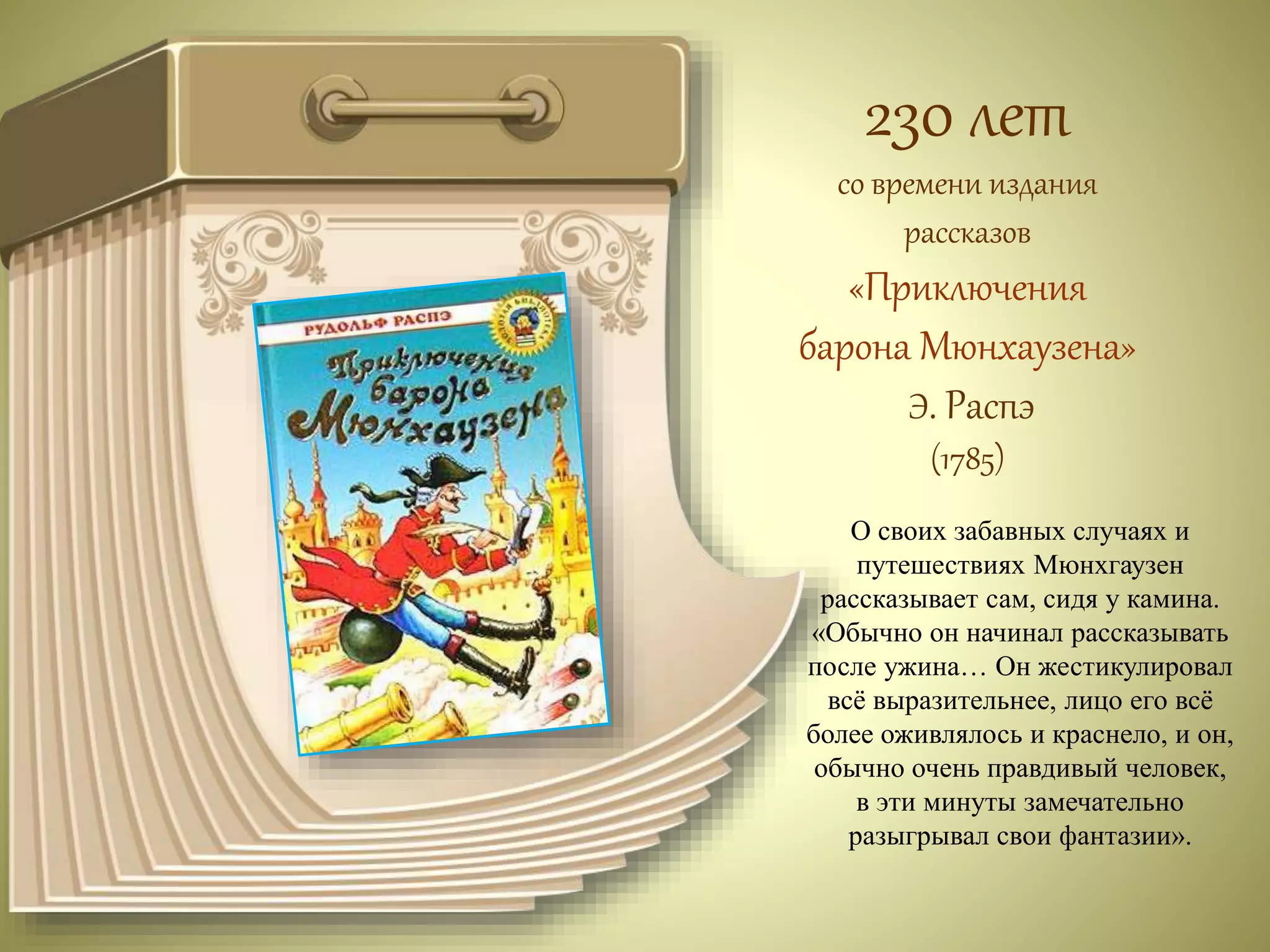 230 лет 
со времени издания 
рассказов 
«Приключения 
барона Мюнхаузена» 
Э. Распэ 
(1785) 
О своих забавных случаях и 
путешествиях Мюнхгаузен 
рассказывает сам, сидя у камина. 
«Обычно он начинал рассказывать 
после ужина… Он жестикулировал 
всё выразительнее, лицо его всё 
более оживлялось и краснело, и он, 
обычно очень правдивый человек, 
в эти минуты замечательно 
разыгрывал свои фантазии». 
 