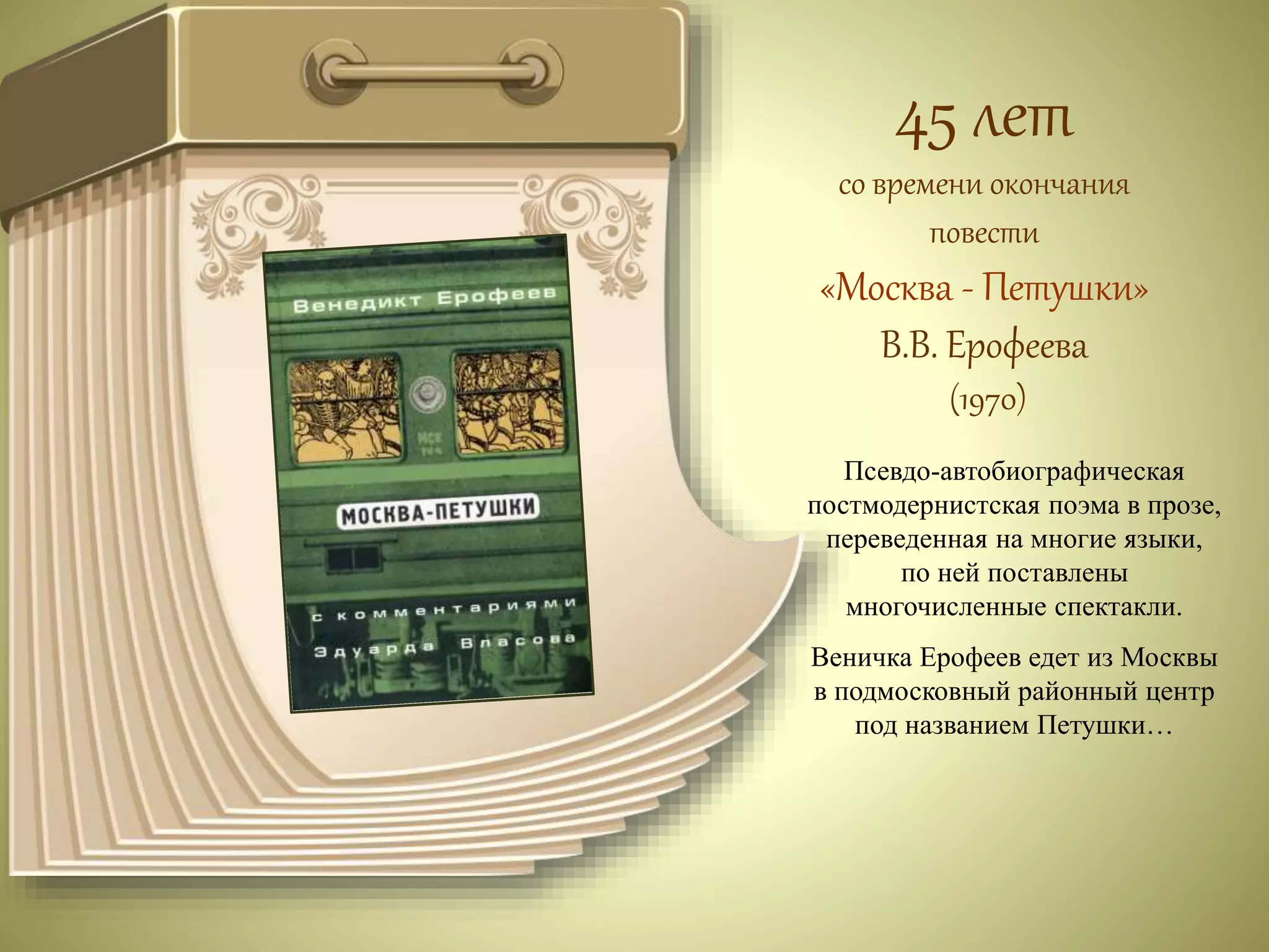 45 лет 
со времени окончания 
повести 
«Москва - Петушки» 
В.В. Ерофеева 
(1970) 
Псевдо-автобиографическая 
постмодернистская поэма в прозе, 
переведенная на многие языки, 
по ней поставлены 
многочисленные спектакли. 
Веничка Ерофеев едет из Москвы 
в подмосковный районный центр 
под названием Петушки… 
 