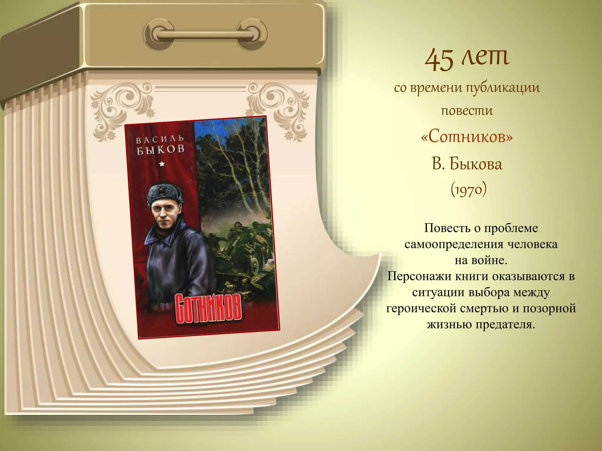 45 лет 
со времени публикации 
повести 
«Сотников» 
В. Быкова 
(1970) 
Повесть о проблеме 
самоопределения человека 
на войне. 
Персонажи книги оказываются в 
ситуации выбора между 
героической смертью и позорной 
жизнью предателя. 
 