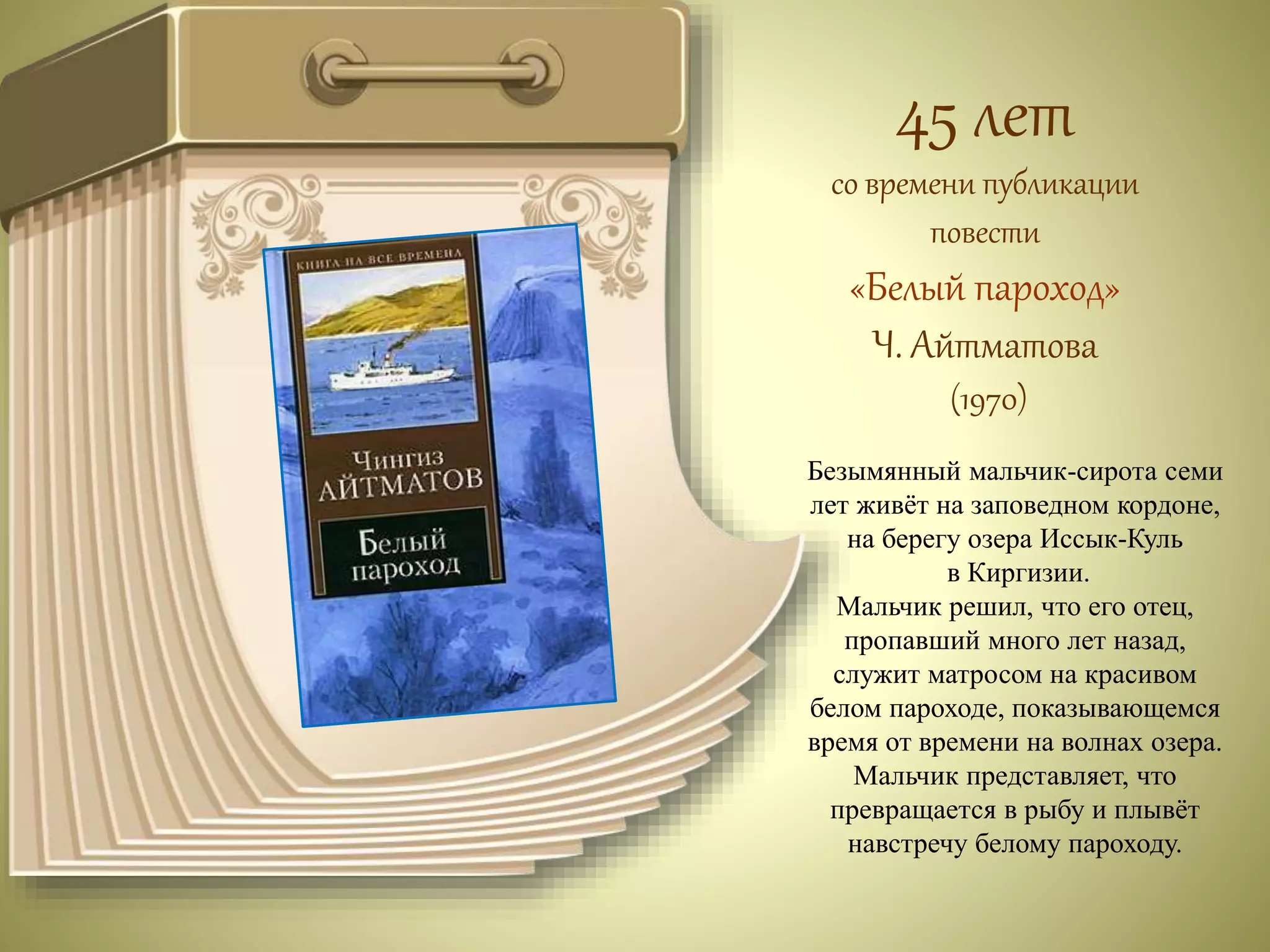 45 лет 
со времени публикации 
повести 
«Белый пароход» 
Ч. Айтматова 
(1970) 
Безымянный мальчик-сирота семи 
лет живёт на заповедном кордоне, 
на берегу озера Иссык-Куль 
в Киргизии. 
Мальчик решил, что его отец, 
пропавший много лет назад, 
служит матросом на красивом 
белом пароходе, показывающемся 
время от времени на волнах озера. 
Мальчик представляет, что 
превращается в рыбу и плывёт 
навстречу белому пароходу. 
 