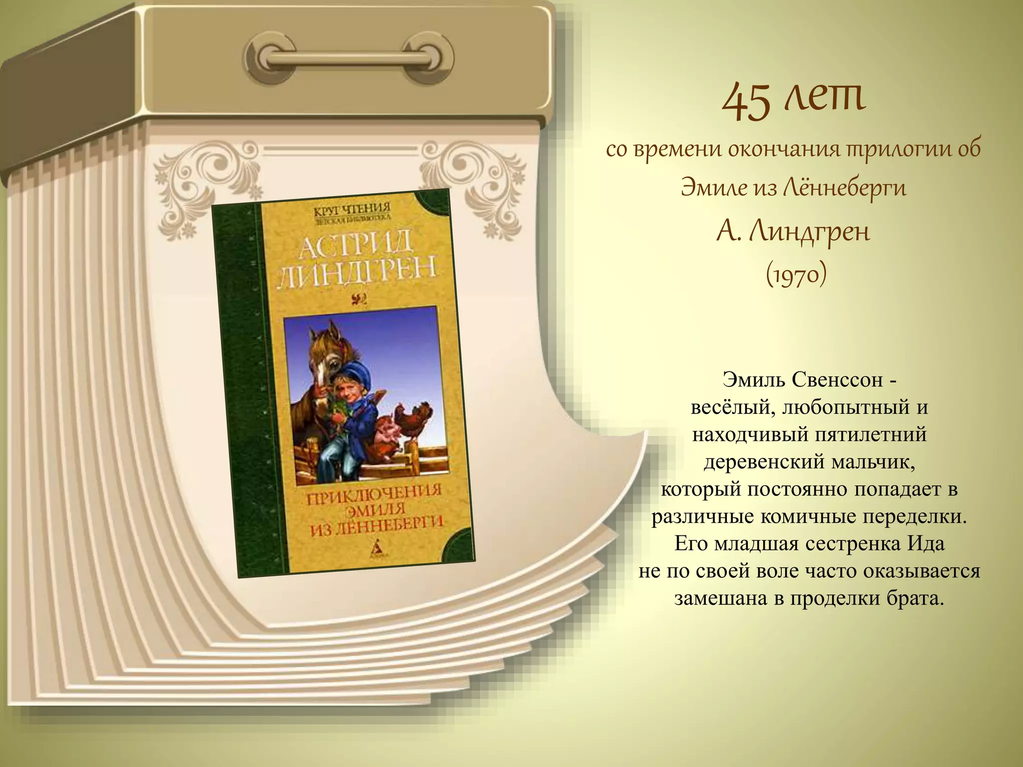 45 лет 
со времени окончания трилогии об 
Эмиле из Лённеберги 
А. Линдгрен 
(1970) 
Эмиль Свенссон - 
весёлый, любопытный и 
находчивый пятилетний 
деревенский мальчик, 
который постоянно попадает в 
различные комичные переделки. 
Его младшая сестренка Ида 
не по своей воле часто оказывается 
замешана в проделки брата. 
 