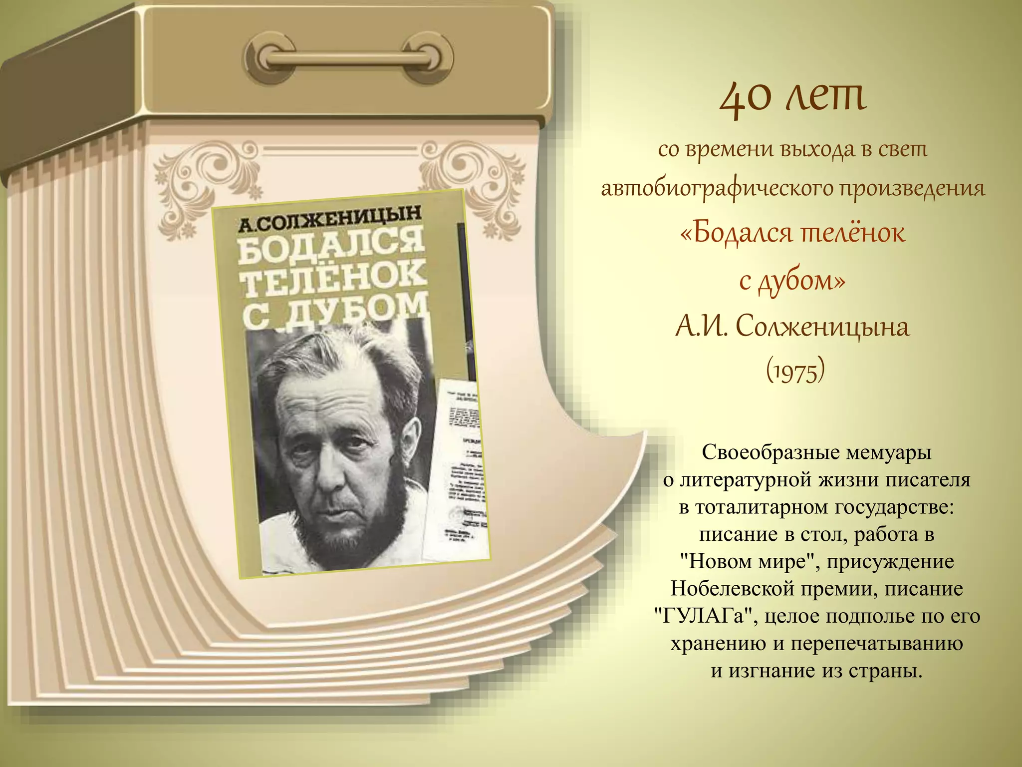 40 лет 
со времени выхода в свет 
автобиографического произведения 
«Бодался телёнок 
с дубом» 
А.И. Солженицына 
(1975) 
Своеобразные мемуары 
о литературной жизни писателя 
в тоталитарном государстве: 
писание в стол, работа в 
"Новом мире", присуждение 
Нобелевской премии, писание 
"ГУЛАГа", целое подполье по его 
хранению и перепечатыванию 
и изгнание из страны. 
 