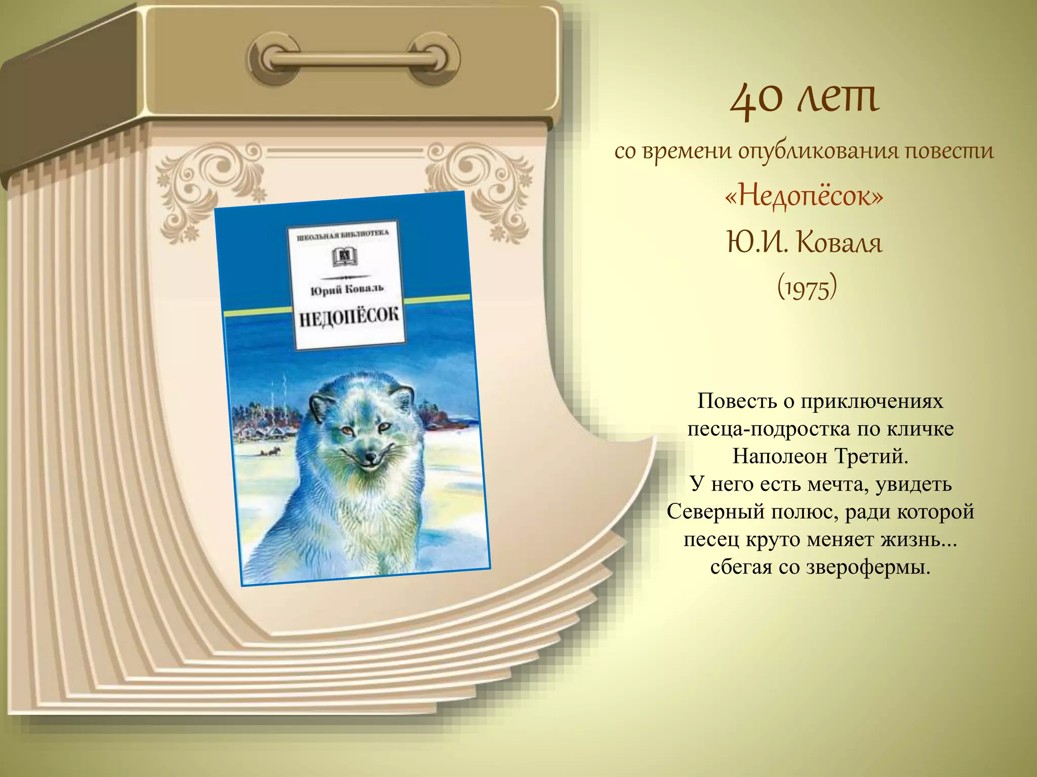 40 лет 
со времени опубликования повести 
«Недопёсок» 
Ю.И. Коваля 
(1975) 
Повесть о приключениях 
песца-подростка по кличке 
Наполеон Третий. 
У него есть мечта, увидеть 
Северный полюс, ради которой 
песец круто меняет жизнь... 
сбегая со зверофермы. 
 