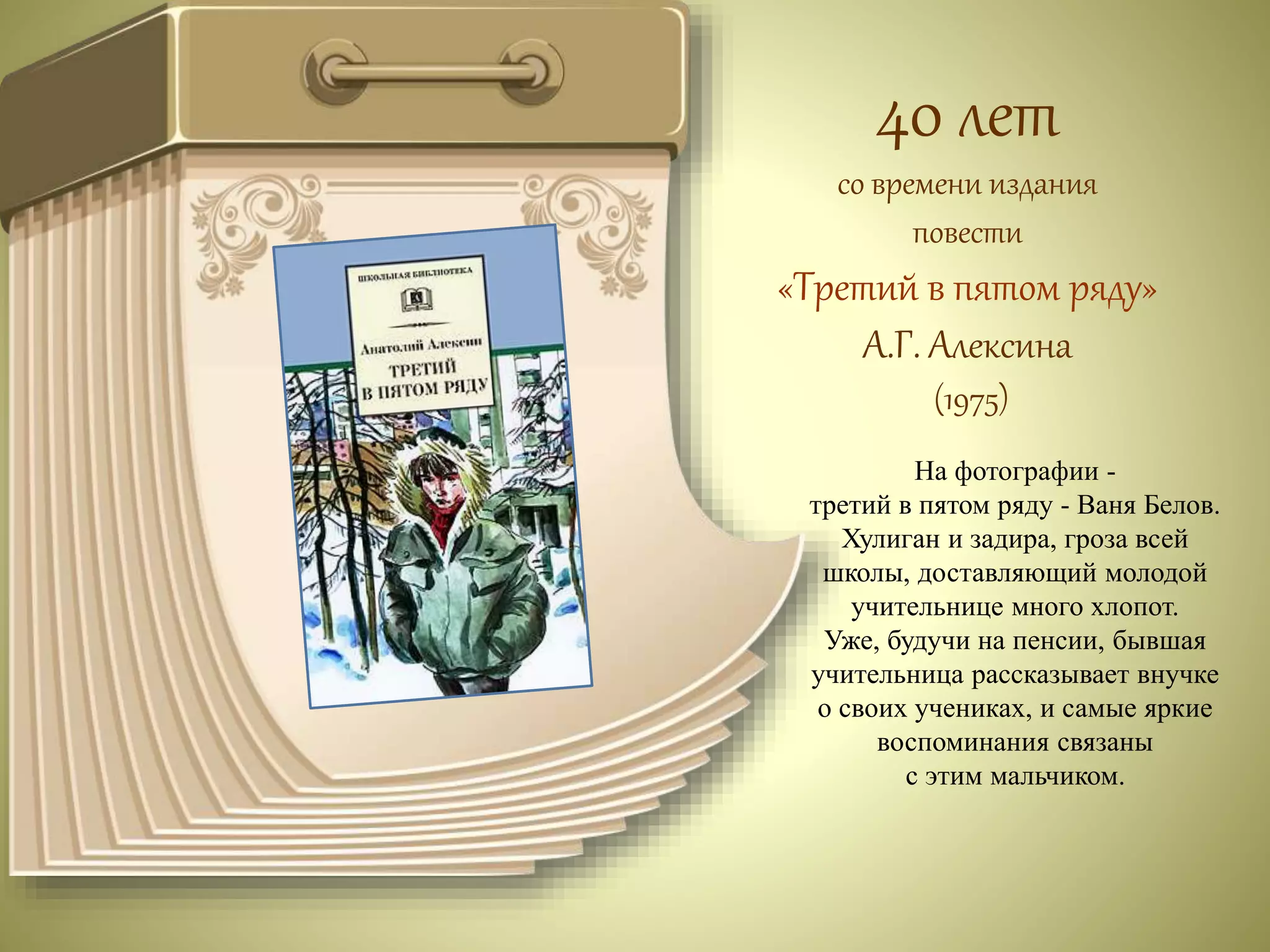 40 лет 
со времени издания 
повести 
«Третий в пятом ряду» 
А.Г. Алексина 
(1975) 
На фотографии - 
третий в пятом ряду - Ваня Белов. 
Хулиган и задира, гроза всей 
школы, доставляющий молодой 
учительнице много хлопот. 
Уже, будучи на пенсии, бывшая 
учительница рассказывает внучке 
о своих учениках, и самые яркие 
воспоминания связаны 
с этим мальчиком. 
 