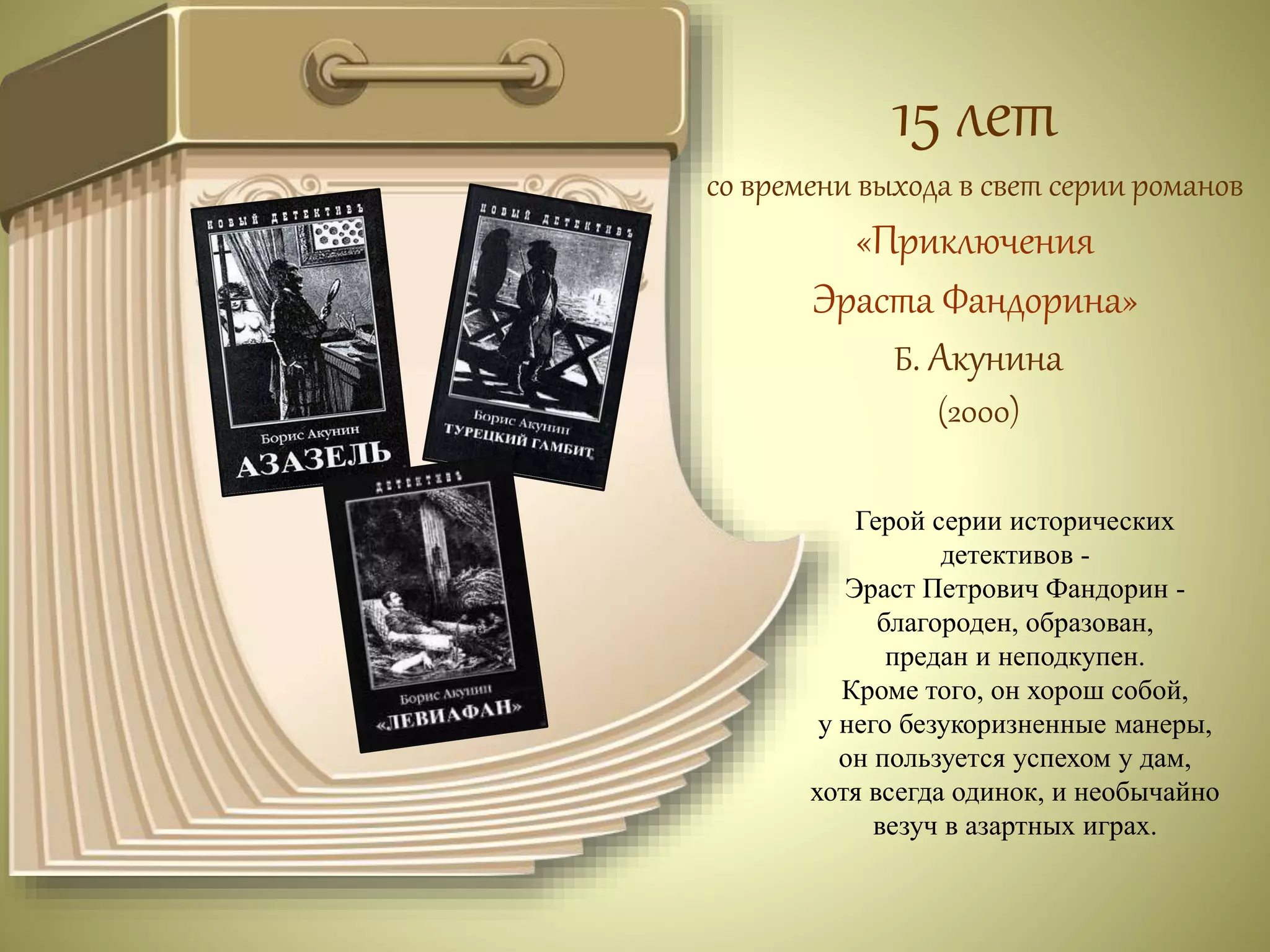 15 лет 
со времени выхода в свет серии романов 
«Приключения 
Эраста Фандорина» 
Б. Акунина 
(2000) 
Герой серии исторических 
детективов - 
Эраст Петрович Фандорин - 
благороден, образован, 
предан и неподкупен. 
Кроме того, он хорош собой, 
у него безукоризненные манеры, 
он пользуется успехом у дам, 
хотя всегда одинок, и необычайно 
везуч в азартных играх. 
 