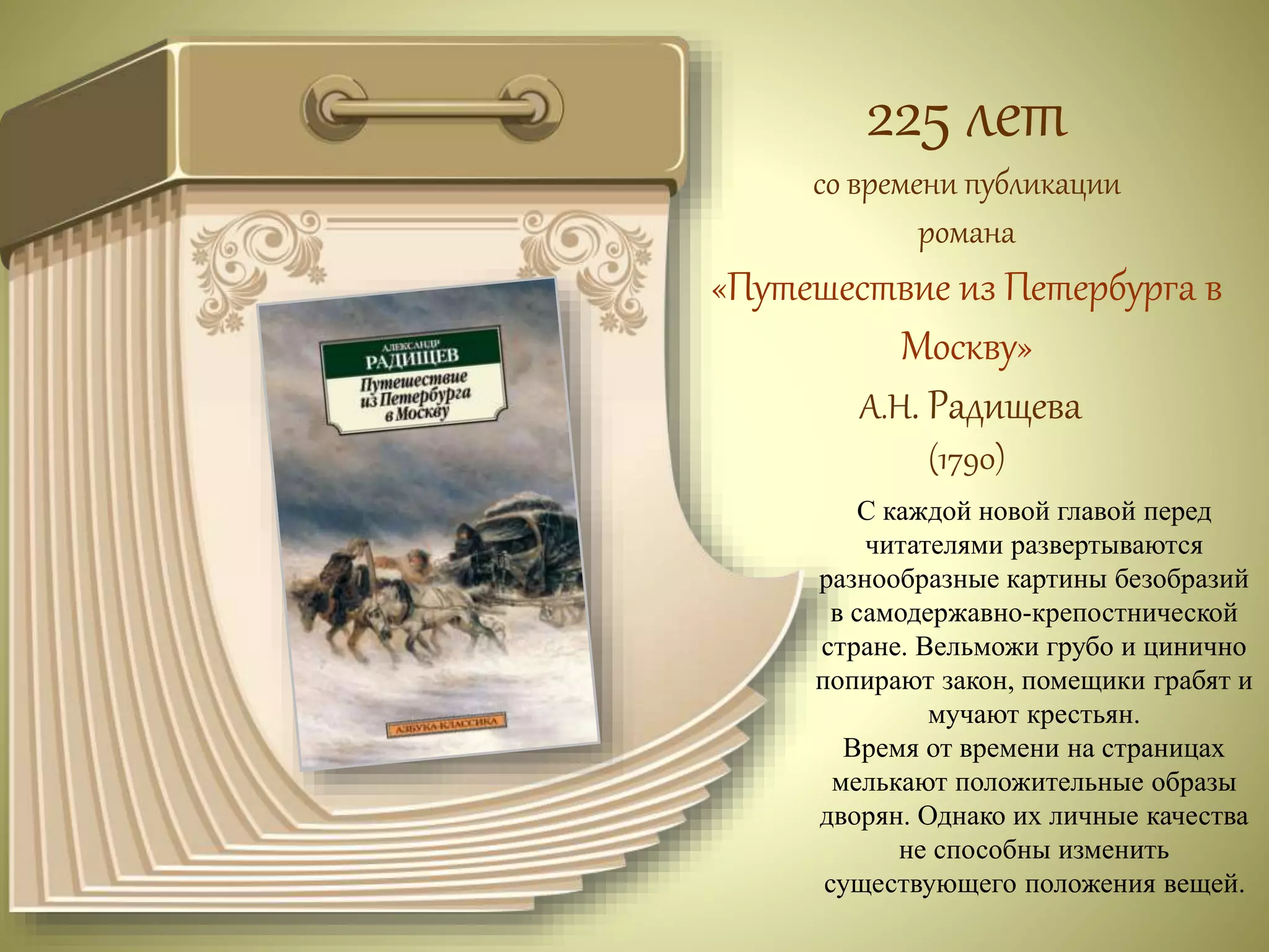 225 лет 
со времени публикации 
романа 
«Путешествие из Петербурга в 
Москву» 
А.Н. Радищева 
(1790) 
С каждой новой главой перед 
читателями развертываются 
разнообразные картины безобразий 
в самодержавно-крепостнической 
стране. Вельможи грубо и цинично 
попирают закон, помещики грабят и 
мучают крестьян. 
Время от времени на страницах 
мелькают положительные образы 
дворян. Однако их личные качества 
не способны изменить 
существующего положения вещей. 
 