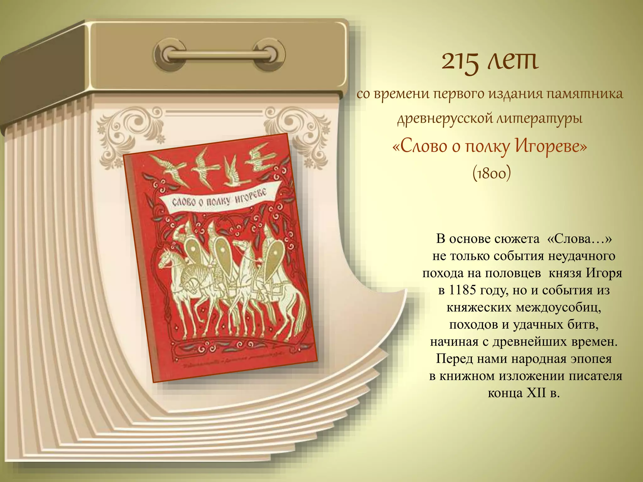 215 лет 
со времени первого издания памятника 
древнерусской литературы 
«Слово о полку Игореве» 
(1800) 
В основе сюжета «Слова…» 
не только события неудачного 
похода на половцев князя Игоря 
в 1185 году, но и события из 
княжеских междоусобиц, 
походов и удачных битв, 
начиная с древнейших времен. 
Перед нами народная эпопея 
в книжном изложении писателя 
конца XII в. 
 