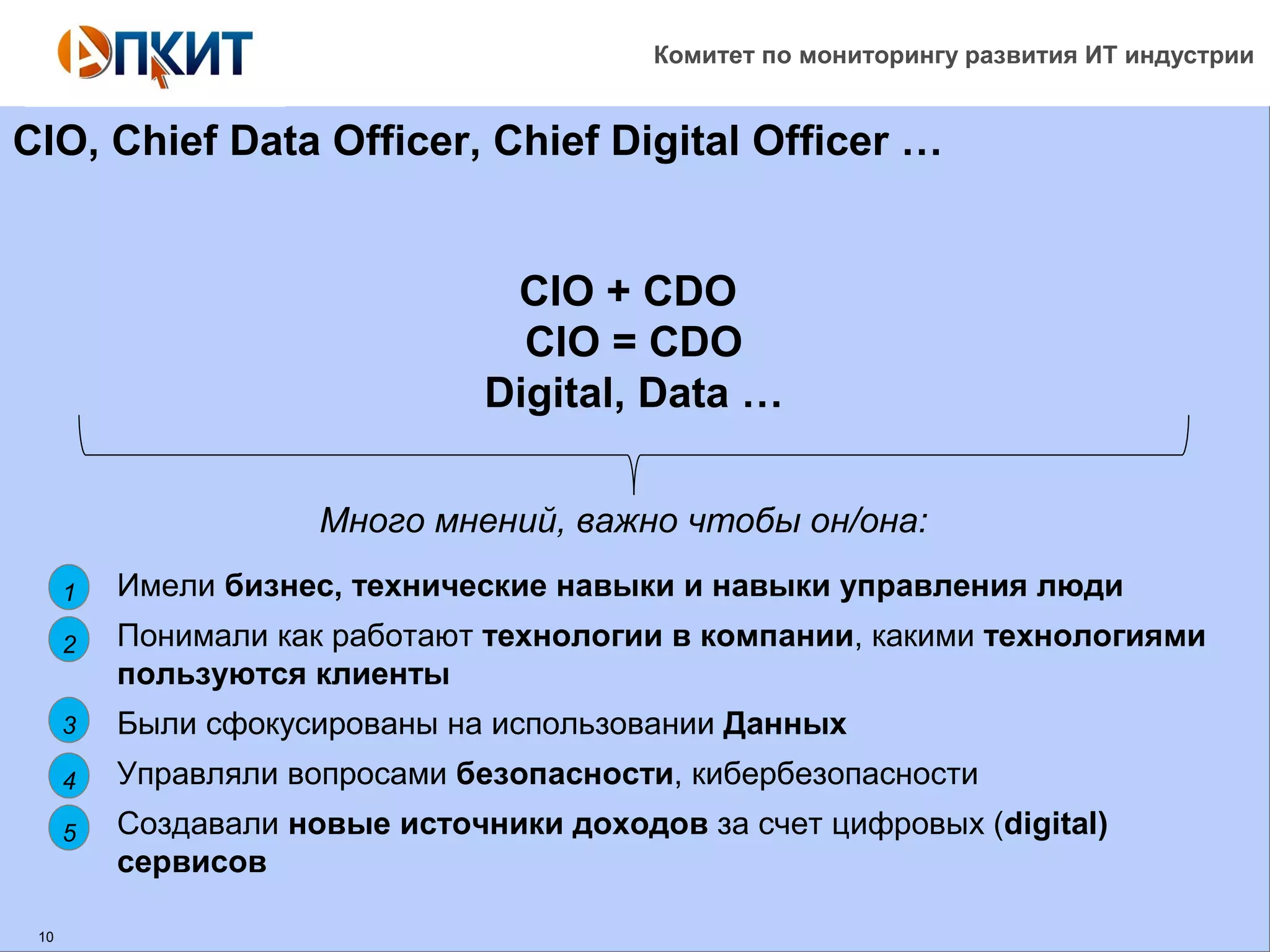 Комитет по мониторингу развития ИТ индустрии 
CIO, Chief Data Officer, Chief Digital Officer … 
10 
CIO + CDO 
CIO = CDO 
Digital, Data … 
• Имели бизнес, технические навыки и навыки управления люди 
• Понимали как работают технологии в компании, какими технологиями 
пользуются клиенты 
• Были сфокусированы на использовании Данных 
• Управляли вопросами безопасности, кибербезопасности 
• Создавали новые источники доходов за счет цифровых (digital) 
сервисов 
1 
2 
3 
4 
5 
Много мнений, важно чтобы он/она: 
 