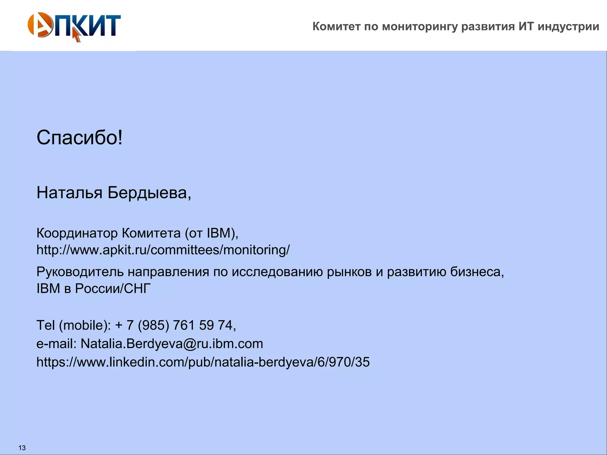 Комитет по мониторингу развития ИТ индустрии 
13 
Спасибо! 
Наталья Бердыева, 
Координатор Комитета (от IBM), 
http://www.apkit.ru/committees/monitoring/ 
Руководитель направления по исследованию рынков и развитию бизнеса, 
IBM в России/СНГ 
Tel (mobile): + 7 (985) 761 59 74, 
e-mail: Natalia.Berdyeva@ru.ibm.com 
https://www.linkedin.com/pub/natalia-berdyeva/6/970/35 
 