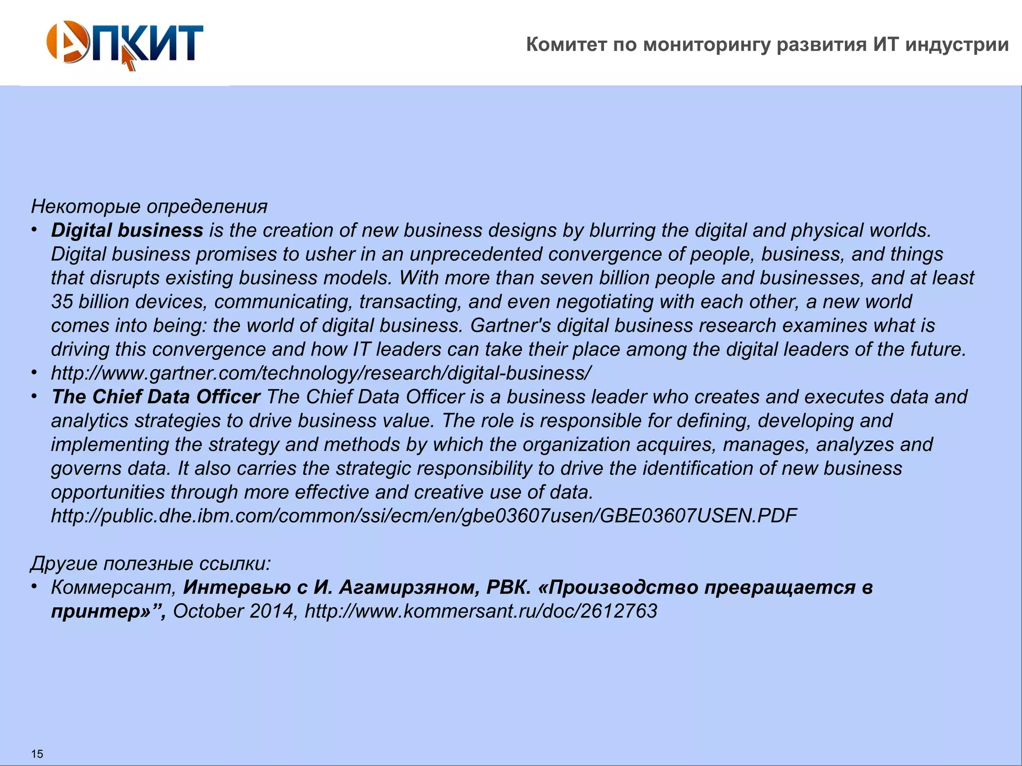 Комитет по мониторингу развития ИТ индустрии 
Некоторые определения 
• Digital business is the creation of new business designs by blurring the digital and physical worlds. 
Digital business promises to usher in an unprecedented convergence of people, business, and things 
that disrupts existing business models. With more than seven billion people and businesses, and at least 
35 billion devices, communicating, transacting, and even negotiating with each other, a new world 
comes into being: the world of digital business. Gartner's digital business research examines what is 
driving this convergence and how IT leaders can take their place among the digital leaders of the future. 
• http://www.gartner.com/technology/research/digital-business/ 
• The Chief Data Officer The Chief Data Officer is a business leader who creates and executes data and 
analytics strategies to drive business value. The role is responsible for defining, developing and 
implementing the strategy and methods by which the organization acquires, manages, analyzes and 
governs data. It also carries the strategic responsibility to drive the identification of new business 
opportunities through more effective and creative use of data. 
http://public.dhe.ibm.com/common/ssi/ecm/en/gbe03607usen/GBE03607USEN.PDF 
Другие полезные ссылки: 
• Коммерсант, Интервью с И. Агамирзяном, РВК. «Производство превращается в 
принтер»”, October 2014, http://www.kommersant.ru/doc/2612763 
15 
