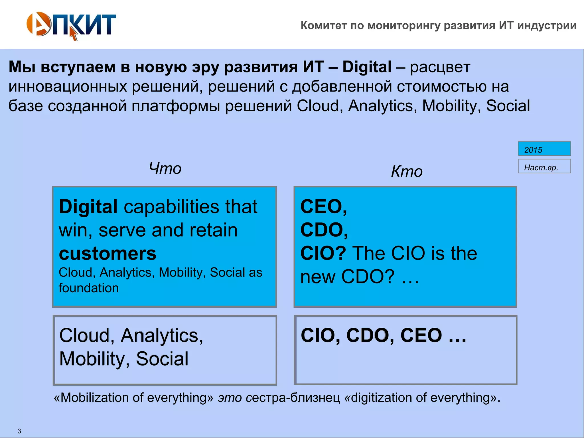Комитет по мониторингу развития ИТ индустрии 
Мы вступаем в новую эру развития ИТ – Digital – расцвет 
инновационных решений, решений с добавленной стоимостью на 
базе созданной платформы решений Cloud, Analytics, Mobility, Social 
2015 
Что Кто Наст.вр. 
Digital capabilities that 
win, serve and retain 
customers 
Cloud, Analytics, Mobility, Social as 
foundation 
Cloud, Analytics, 
Mobility, Social 
CEO, 
CDO, 
CIO? The CIO is the 
new CDO? … 
CIO, CDO, CEO … 
«Mobilization of everything» это сестра-близнец «digitization of everything». 
3 
 