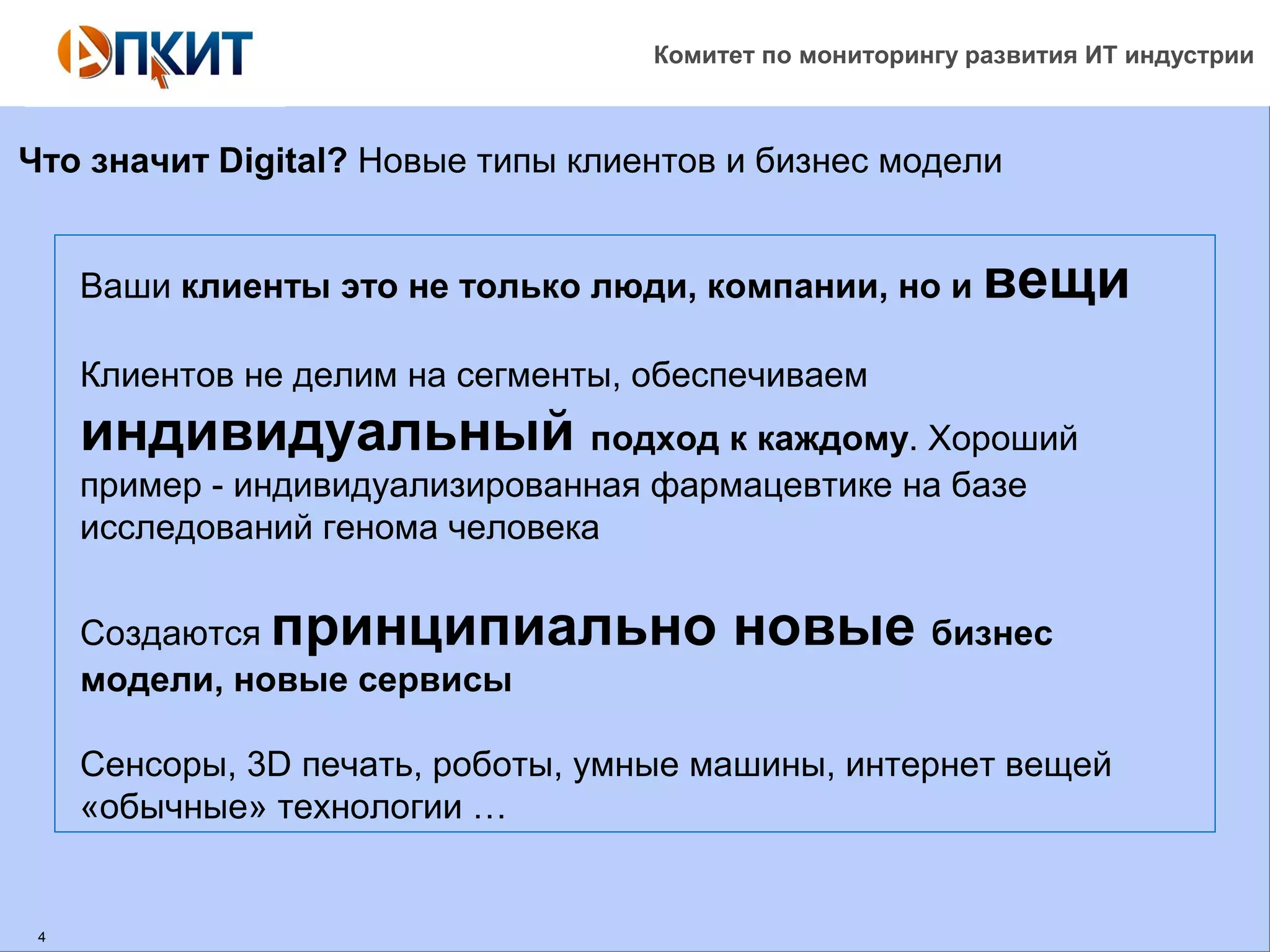 Комитет по мониторингу развития ИТ индустрии 
Что значит Digital? Новые типы клиентов и бизнес модели 
4 
Ваши клиенты это не только люди, компании, но и вещи 
Клиентов не делим на сегменты, обеспечиваем 
индивидуальный подход к каждому. Хороший 
пример - индивидуализированная фармацевтике на базе 
исследований генома человека 
Создаются принципиально новые бизнес 
модели, новые сервисы 
Сенсоры, 3D печать, роботы, умные машины, интернет вещей 
«обычные» технологии … 
 