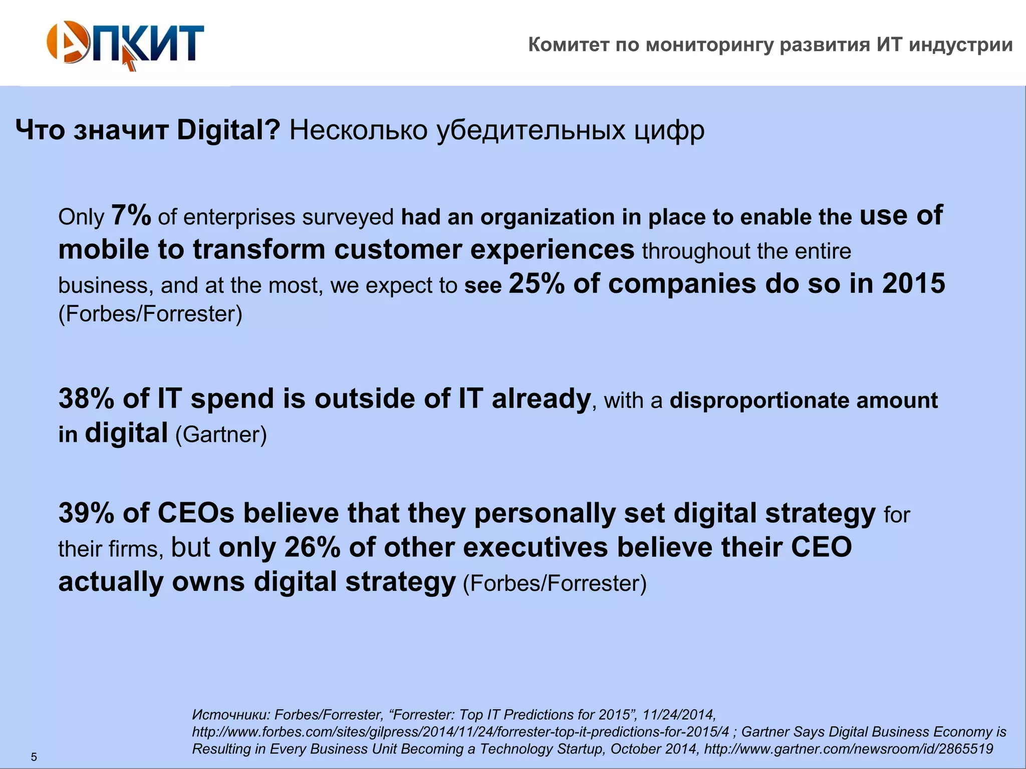 Комитет по мониторингу развития ИТ индустрии 
Что значит Digital? Несколько убедительных цифр 
5 
Only 7% of enterprises surveyed had an organization in place to enable the use of 
mobile to transform customer experiences throughout the entire 
business, and at the most, we expect to see 25% of companies do so in 2015 
(Forbes/Forrester) 
38% of IT spend is outside of IT already, with a disproportionate amount 
in digital (Gartner) 
39% of CEOs believe that they personally set digital strategy for 
their firms, but only 26% of other executives believe their CEO 
actually owns digital strategy (Forbes/Forrester) 
Источники: Forbes/Forrester, “Forrester: Top IT Predictions for 2015”, 11/24/2014, 
http://www.forbes.com/sites/gilpress/2014/11/24/forrester-top-it-predictions-for-2015/4 ; Gartner Says Digital Business Economy is 
Resulting in Every Business Unit Becoming a Technology Startup, October 2014, http://www.gartner.com/newsroom/id/2865519 
 