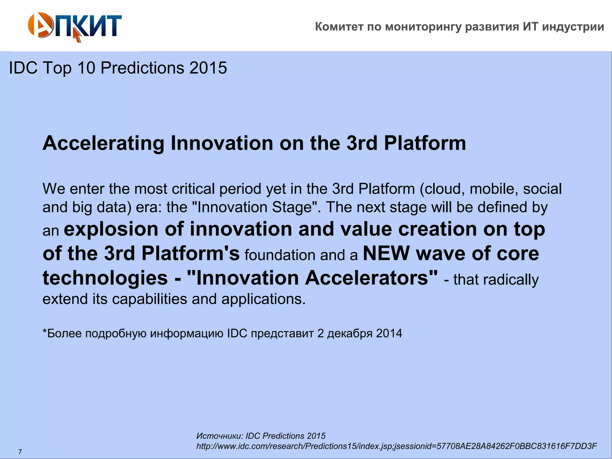 Комитет по мониторингу развития ИТ индустрии 
IDC Top 10 Predictions 2015 
7 
Accelerating Innovation on the 3rd Platform 
We enter the most critical period yet in the 3rd Platform (cloud, mobile, social 
and big data) era: the "Innovation Stage". The next stage will be defined by 
an explosion of innovation and value creation on top 
of the 3rd Platform's foundation and a NEW wave of core 
technologies - "Innovation Accelerators" - that radically 
extend its capabilities and applications. 
*Более подробную информацию IDC представит 2 декабря 2014 
Источники: IDC Predictions 2015 
http://www.idc.com/research/Predictions15/index.jsp;jsessionid=57708AE28A84262F0BBC831616F7DD3F 
 