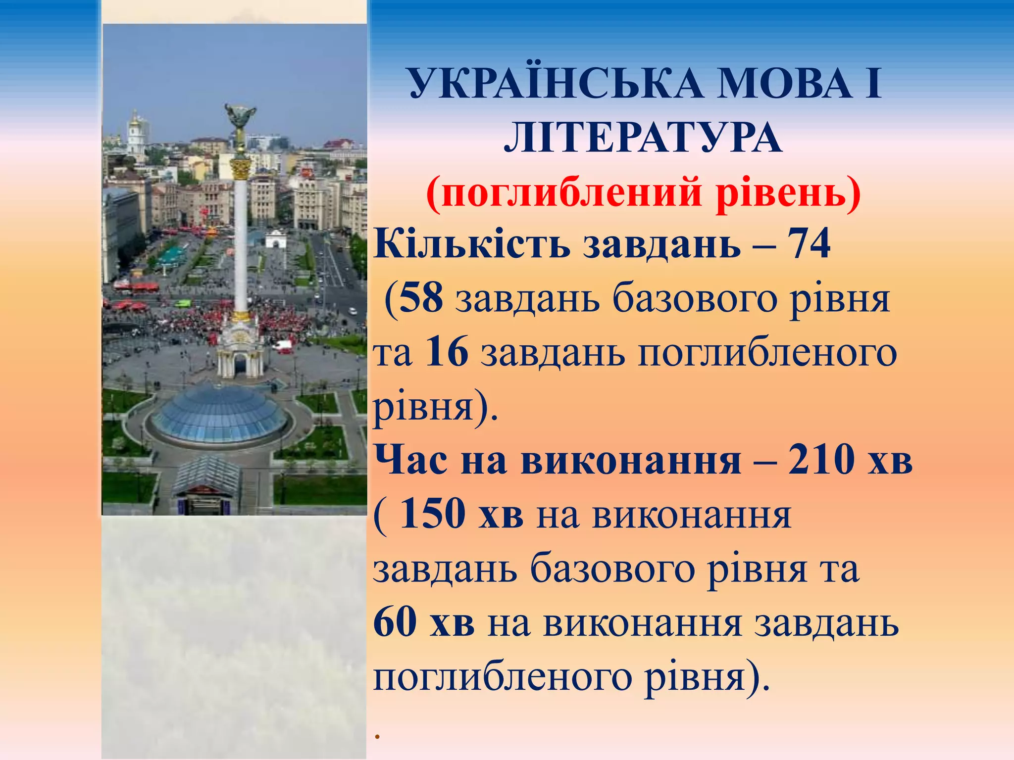 УКРАЇНСЬКА МОВА І 
ЛІТЕРАТУРА 
(поглиблений рівень) 
Кількість завдань – 74 
(58 завдань базового рівня 
та 16 завдань поглибленого 
рівня). 
Час на виконання – 210 хв 
( 150 хв на виконання 
завдань базового рівня та 
60 хв на виконання завдань 
поглибленого рівня). 
. 
 