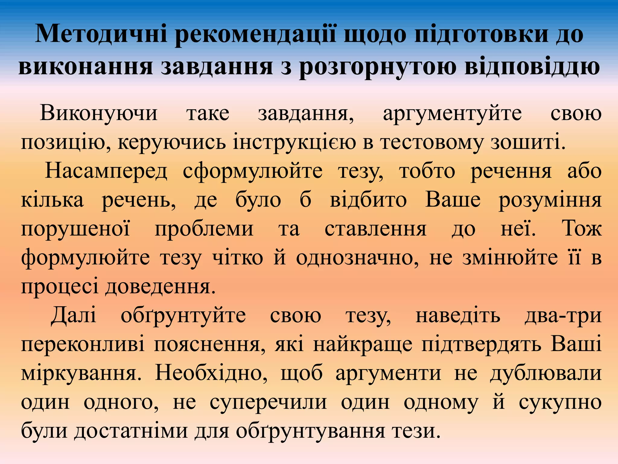 Методичні рекомендації щодо підготовки до 
виконання завдання з розгорнутою відповіддю 
Виконуючи таке завдання, аргументуйте свою 
позицію, керуючись інструкцією в тестовому зошиті. 
Насамперед сформулюйте тезу, тобто речення або 
кілька речень, де було б відбито Ваше розуміння 
порушеної проблеми та ставлення до неї. Тож 
формулюйте тезу чітко й однозначно, не змінюйте її в 
процесі доведення. 
Далі обґрунтуйте свою тезу, наведіть два-три 
переконливі пояснення, які найкраще підтвердять Ваші 
міркування. Необхідно, щоб аргументи не дублювали 
один одного, не суперечили один одному й сукупно 
були достатніми для обґрунтування тези. 
 