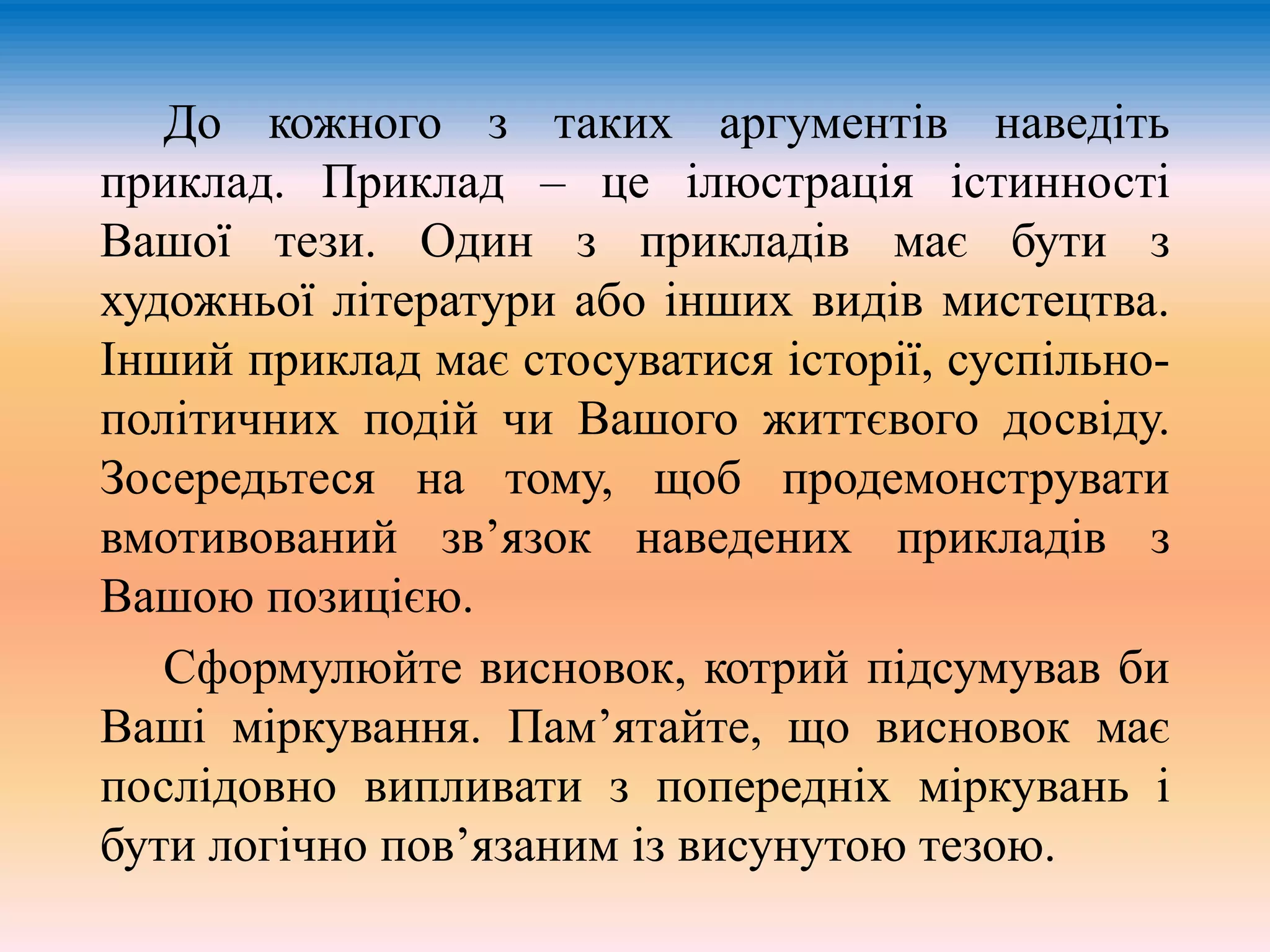 До кожного з таких аргументів наведіть 
приклад. Приклад – це ілюстрація істинності 
Вашої тези. Один з прикладів має бути з 
художньої літератури або інших видів мистецтва. 
Інший приклад має стосуватися історії, суспільно- 
політичних подій чи Вашого життєвого досвіду. 
Зосередьтеся на тому, щоб продемонструвати 
вмотивований зв’язок наведених прикладів з 
Вашою позицією. 
Сформулюйте висновок, котрий підсумував би 
Ваші міркування. Пам’ятайте, що висновок має 
послідовно випливати з попередніх міркувань і 
бути логічно пов’язаним із висунутою тезою. 
 