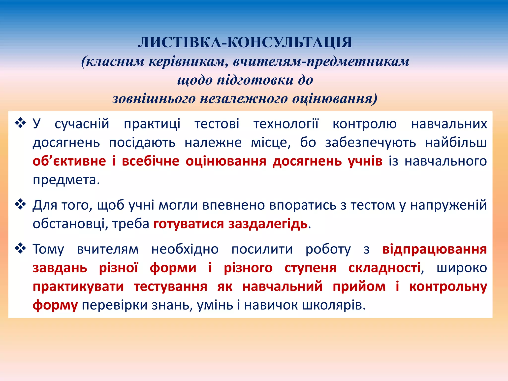 ЛИСТІВКА-КОНСУЛЬТАЦІЯ 
(класним керівникам, вчителям-предметникам 
щодо підготовки до 
зовнішнього незалежного оцінювання) 
 У сучасній практиці тестові технології контролю навчальних 
досягнень посідають належне місце, бо забезпечують найбільш 
об’єктивне і всебічне оцінювання досягнень учнів із навчального 
предмета. 
 Для того, щоб учні могли впевнено впоратись з тестом у напруженій 
обстановці, треба готуватися заздалегідь. 
 Тому вчителям необхідно посилити роботу з відпрацювання 
завдань різної форми і різного ступеня складності, широко 
практикувати тестування як навчальний прийом і контрольну 
форму перевірки знань, умінь і навичок школярів. 
 