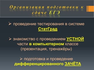 О р г а н и з а ц и я п о д г о т о в к и к 
с д а ч е Е Г Э 
 проведение тестирования в системе 
СтатГрад 
 знакомство с проведением УСТНОЙ 
части в компьютерном классе 
(презентация, тренажёры) 
 подготовка и проведение 
дифференцированного ЗАЧЁТА 
 