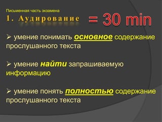 Письменная часть экзамена 
1 . А у д и р о в а н и е 
 умение понимать основное содержание 
прослушанного текста 
 умение найти запрашиваемую 
информацию 
 умение понять полностью содержание 
прослушанного текста 
 