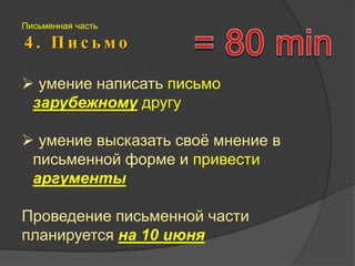Письменная часть 
4 . П и с ь м о 
 умение написать письмо 
зарубежному другу 
 умение высказать своё мнение в 
письменной форме и привести 
аргументы 
Проведение письменной части 
планируется на 10 июня 
 