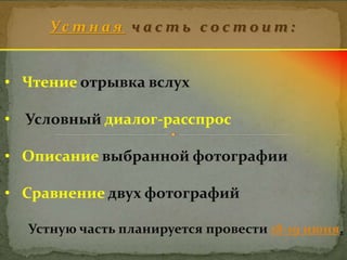 У с т н а я ч а с т ь с о с т о и т : 
• Чтение отрывка вслух 
• Условный диалог-расспрос 
• Описание выбранной фотографии 
• Сравнение двух фотографий 
Устную часть планируется провести 18-19 июня. 
 
