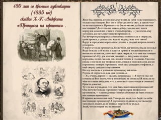180 лет со времени публикации 
(1835 год) 
сказки Х.-К Андерсена 
«Принцесса на горошине» . 
Жил-был принц, и хотелось ему взять за себя тоже принцессу, только настоящую. Вот он и объездил весь свет, а такой что- то не находилось. Принцесс-то было вволю, да были ли они настоящие? До этого он никак добраться не мог; так и вернулся домой ни с чем и очень горевал, — уж очень ему хотелось достать настоящую принцессу. 
Раз вечером разыгралась непогода: молния так и сверкала, гром гремел, а дождь лил как из ведра; ужас что такое! 
Вдруг в городские ворота постучали, и старый король пошёл отворять. 
У ворот стояла принцесса. Боже мой, на что она была похожа! Вода бежала с её волос и платья прямо в носки башмаков и вытекала из пяток, а она всё-таки уверяла, что она настоящая принцесса! «Ну, уж это мы узнаем!» — подумала старая королева, но не сказала ни слова и пошла в спальню. Там она сняла с постели все тюфяки и подушки и положила на доски горошину; поверх горошины постлала двадцать тюфяков, а ещё сверху двадцать пуховиков. 
На эту постель и уложили принцессу на ночь. 
Утром её спросили, как она почивала. 
— Ах, очень дурно! — сказала принцесса. — Я почти глаз не сомкнула! Бог знает, что у меня была за постель! Я лежала на чём-то таком твёрдом, что у меня всё тело теперь в синяках! Просто ужасно! 
Тут-то все и увидали, что она была настоящею принцессой! Она почувствовала горошину через сорок тюфяков и пуховиков, — такою деликатною особой могла быть только настоящая принцесса. 
И принц женился на ней. Теперь он знал, что берёт за себя настоящую принцессу! А горошину отдали в кунсткамеру; там она и лежит, если только никто её не украл. 
Знай, что история эта истинная! 
 