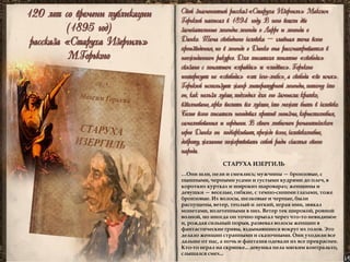 120 лет со времени публикации 
(1895 год) 
рассказа «Старуха Изергиль» 
М.Горького 
Cвой знаменитый рассказ «Старуха Изергиль» Максим Горький написал в 1894 году. В него вошли две замечательные легенды: легенда о Ларре и легенда о Данко. Тема свободного человека – главная тема всего произведения, но в легенде о Данко она рассматривается в неожиданном ракурсе. Для писателя понятие «свобода» связано с понятием «правда» и «подвиг». Горького интересует не «свобода» «от чего-либо», а свобода «во имя». Горький использует жанр литературной легенды, потому что он, как нельзя лучше, подходил для его замысла: кратко, взволновано, ярко воспеть все лучшее, что может быть в человеке. Более всего писатель негодовал против эгоизма, корыстолюбия, самолюбования и гордыни. В своем любимом романтическом герое Данко он подчеркивает, прежде всего, человеколюбие, доброту, желание пожертвовать собой ради счастья своего народа. 
…Они шли, пели и смеялись; мужчины — бронзовые, с пышными, черными усами и густыми кудрями до плеч, в коротких куртках и широких шароварах; женщины и девушки — веселые, гибкие, с темно-синими глазами, тоже бронзовые. Их волосы, шелковые и черные, были распущены, ветер, теплый и легкий, играя ими, звякал монетами, вплетенными в них. Ветер тек широкой, ровной волной, но иногда он точно прыгал через что-то невидимое и, рождая сильный порыв, развевал волосы женщин в фантастические гривы, вздымавшиеся вокруг их голов. Это делало женщин странными и сказочными. Они уходили все дальше от нас, а ночь и фантазия одевали их все прекраснее. 
Кто-то играл на скрипке... девушка пела мягким контральто, слышался смех... 
СТАРУХА ИЗЕРГИЛЬ  