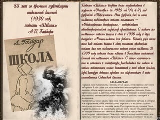 85 лет со времени публикации 
отдельной книгой 
(1930 год) 
повести «Школа» 
А.П. Гайдара 
Повесть «Школа» впервые была опубликована в журнале «Октябрь» за 1929 год (№ 4-7) под рубрикой «Пережитое». Эта рубрика, как и само название, под которым повесть печаталась – «Обыкновенная биография», - подчеркивали автобиографический характер произведения. С таким же названием повесть вышла в свет в 1930 году в двух выпусках «Роман-газеты для ребят». Однако, уже после того как повесть вышла в свет, писатель продолжал искать для нее максимально точное, емкое название. В 1930 году повесть была издана в Госиздате отдельной книгой под названием «Школа». С этим «именем» она и осталась в литературе, рассказывая все новым и новым поколениям юных читателей о той школе жизни, через которую довелось пройти их сверстникам в годы становления Советской власти. 
ГЛАВА ПЕРВАЯ 
Городок наш Арзамас был тихий, весь в садах, огороженных ветхими заборами. В тех садах росло великое множество «родительской вишни», яблок-скороспелок, терновника и красных пионов. Сады, примыкая один к другому, образовывали оплошные зеленые массивы, неугомонно звеневшие пересвистами синиц, щеглов, снегирей и малиновок. 
Через город, мимо садов, тянулись тихие зацветшие пруды, в которых вся порядочная рыба давным-давно передохла и водились только скользкие огольцы да поганая лягва. Под горою текла речонка Теша. 
Город был похож на монастырь: стояло в нем около тридцати церквей да четыре монашеских обители. Много у нас в городе было чудотворных святых икон. Пожалуй, даже чудотворных больше, чем простых. Но чудес в самом Арзамасе происходило почему-то мало.  
