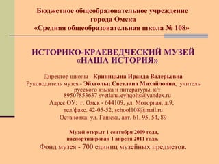 Бюджетное общеобразовательное учреждение 
города Омска 
«Средняя общеобразовательная школа № 108» 
ИСТОРИКО-КРАЕВЕДЧЕСКИЙ МУЗЕЙ 
«НАША ИСТОРИЯ» 
Директор школы - Криницына Ираида Валерьевна 
Руководитель музея - Эйхгольц Светлана Михайловна, учитель 
русского языка и литературы, к/т 
89507853637 svetlana.eyhqolts@yandex.ru 
Адрес ОУ: г. Омск - 644109, ул. Моторная, д.9; 
тел/факс. 42-05-52, school108@mail.ru 
Остановка: ул. Гашека, авт. 61, 95, 54, 89 
Музей открыт 1 сентября 2009 года, 
паспортизирован 1 апреля 2011 года. 
Фонд музея - 700 единиц музейных предметов. 
 