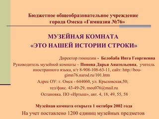 Бюджетное общеобразовательное учреждение 
города Омска «Гимназия №76» 
МУЗЕЙНАЯ КОМНАТА 
«ЭТО НАШЕЙ ИСТОРИИ СТРОКИ» 
Директор гимназии - Белобаба Инга Георгиевна 
Руководитель музейной комнаты – Попова Дарья Анатольевна, учитель 
иностранного языка, к/т 8-908-108-63-11, сайт: http://bou-gimn76. 
narod.ru/101.htm 
Адрес ОУ: г. Омск - 644060, ул. Крыловская,50; 
тел/факс. 43-49-29, mou076@mail.ru 
Остановка. ПО «Иртыш», авт. 4, 18, 49, 55, 58 
Музейная комната открыта 1 октября 2002 года 
На учет поставлено 1200 единиц музейных предметов 
 