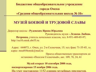 Бюджетное общеобразовательное учреждение 
города Омска 
«Средняя общеобразовательная школа № 10» 
МУЗЕЙ БОЕВОЙ И ТРУДОВОЙ СЛАВЫ 
Директор школы - Руденских Ирина Юрьевна 
Руководитель музея - Лезнева Любовь 
Петровна, учитель начальных классов, тел. 8-951-409-05-97; 
http://ou10.omsk.obr55.ru 
Адрес: 644073, г. Омск, ул. 2-я Солнечная, 15; тел./факс 71-35-45, эл. 
адрес: mou010omsk@mail.ru 
Проезд общественным транспортом до 
остановки «Поселок Солнечный», авт. 109, 78, 24, 61 
Музей открыт 10 сентября 2000 года, 
паспортизирован 15 ноября 2006 года. 
На учет поставлено 1152 единиц музейных предметов. 
 