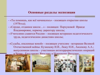 Основные разделы экспозиции 
- «Ты помнишь, как всё начиналось» - посвящен открытию школы 
(1978год); 
- «Сердце, отданное школе…» - посвящен Порхуновой Ираиде 
Владимировне, первому директору школы; 
- «Учителями славится Россия» - посвящен ветеранам педагогического 
труда, педагогическим династиям школы; 
- «Судьбы, опаленные воной» - посвящен учителям - ветеранам Великой 
Отечественной войны: Кузнецову И.И., Люку Н.И., Аксенову А.А.; 
выпускникам школы – участникам антитеррористических операций 
в Чечне - Ерусланову Ярославу и Новицкому Виталию. 
 