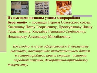 Их именами названы улицы микрорайона 
Береговой» – посвящен Героям Советского союза: 
Косенкову Петру Георгиевичу, Проскурякову Ивану 
Герасимовичу, Киселёву Геннадию Семёновичу, 
Никандрову Александру Михайловичу. 
Ежегодно в музее оформляются 4 временные 
выставки, посвященные знаменательным датам 
в истории родного края и страны, истории 
народной игрушки, декоративно-прикладному 
творчеству. 
 
