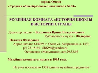 города Омска 
«Средняя общеобразовательная школа № 94» 
МУЗЕЙНАЯ КОМНАТА «ИСТОРИЯ ШКОЛЫ 
В ИСТОРИИ СТРАНЫ 
Директор школы – Богданова Ирина Владимировна 
Руководитель музея – Федорова 
Наталья Федоровна 
Адрес школы: 644029, г. Омск ул. Андрианова д. 14/3; 
р/т 22-18-64 ; ShK94@yandex.ru 
Остановка: «Малунцева», авт.29,33,69 
Музейная комната открыта в 1995 году. 
На учет поставлено 1338 единиц музейных предметов 
 