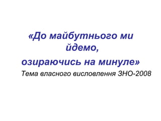 «До майбутнього ми 
йдемо, 
озираючись на минуле» 
Тема власного висловлення ЗНО-2008 
 