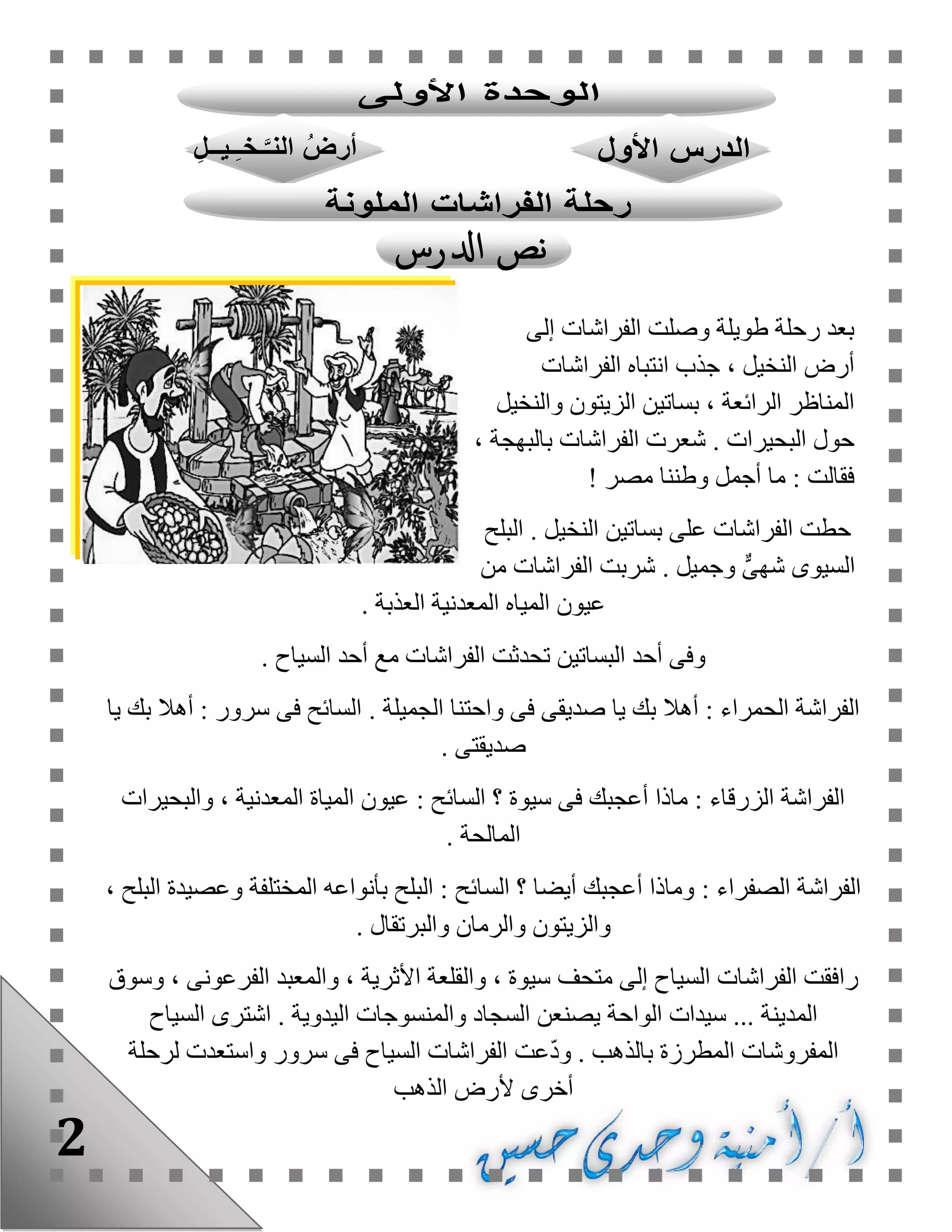 2
‫إلى‬ ‫الفراشات‬ ‫وصلت‬ ‫طويلة‬ ‫رحلة‬ ‫بعد‬
، ‫النخيل‬ ‫أرض‬‫الفراشات‬ ‫انتباه‬ ‫جذب‬
‫الزيتو‬ ‫بساتين‬ ، ‫الرائعة‬ ‫المناظر‬‫والنخيل‬ ‫ن‬
. ‫البحيرات‬ ‫حول‬، ‫بالبهجة‬ ‫الفراشات‬ ‫شعرت‬
‫مصر‬ ‫وطننا‬ ‫أجمل‬ ‫ما‬ : ‫فقالت‬!
. ‫النخيل‬ ‫بساتين‬ ‫على‬ ‫الفراشات‬ ‫حطت‬‫البلح‬
. ‫وجميل‬ ٌّ‫ى‬‫شه‬ ‫السيوى‬‫من‬ ‫الفراشات‬ ‫شربت‬
. ‫العذبة‬ ‫المعدنية‬ ‫المياه‬ ‫عيون‬
. ‫السياح‬ ‫أحد‬ ‫مع‬ ‫الفراشات‬ ‫تحدثت‬ ‫البساتين‬ ‫أحد‬ ‫وفى‬
‫فى‬ ‫صديقى‬ ‫يا‬ ‫بك‬ ‫أهال‬ : ‫الحمراء‬ ‫الفراشة‬. ‫الجميلة‬ ‫واحتنا‬‫يا‬ ‫بك‬ ‫أهال‬ : ‫سرور‬ ‫فى‬ ‫السائح‬
. ‫صديقتى‬
‫والبحيرات‬ ، ‫المعدنية‬ ‫المياة‬ ‫عيون‬ : ‫السائح‬ ‫؟‬ ‫سيوة‬ ‫فى‬ ‫أعجبك‬ ‫ماذا‬ : ‫الزرقاء‬ ‫الفراشة‬
‫ا‬. ‫لمالحة‬
: ‫الصفراء‬ ‫الفراشة‬، ‫البلح‬ ‫وعصيدة‬ ‫المختلفة‬ ‫بأنواعه‬ ‫البلح‬ : ‫السائح‬ ‫؟‬ ‫أيضا‬ ‫أعجبك‬ ‫وماذا‬
. ‫والبرتقال‬ ‫والرمان‬ ‫والزيتون‬
‫متحف‬ ‫إلى‬ ‫السياح‬ ‫الفراشات‬ ‫رافقت‬‫وسوق‬ ، ‫الفرعونى‬ ‫والمعبد‬ ، ‫األثرية‬ ‫والقلعة‬ ، ‫سيوة‬
... ‫المدينة‬‫الواحة‬ ‫سيدات‬. ‫اليدوية‬ ‫والمنسوجات‬ ‫السجاد‬ ‫يصنعن‬‫اشتر‬‫السياح‬ ‫ى‬
‫ال‬ ‫المفروشات‬. ‫بالذهب‬ ‫مطرزة‬‫عت‬ّ‫د‬‫و‬‫لرحلة‬ ‫واستعدت‬ ‫سرور‬ ‫فى‬ ‫السياح‬ ‫الفراشات‬
‫الذهب‬ ‫ألرض‬ ‫أخرى‬
 