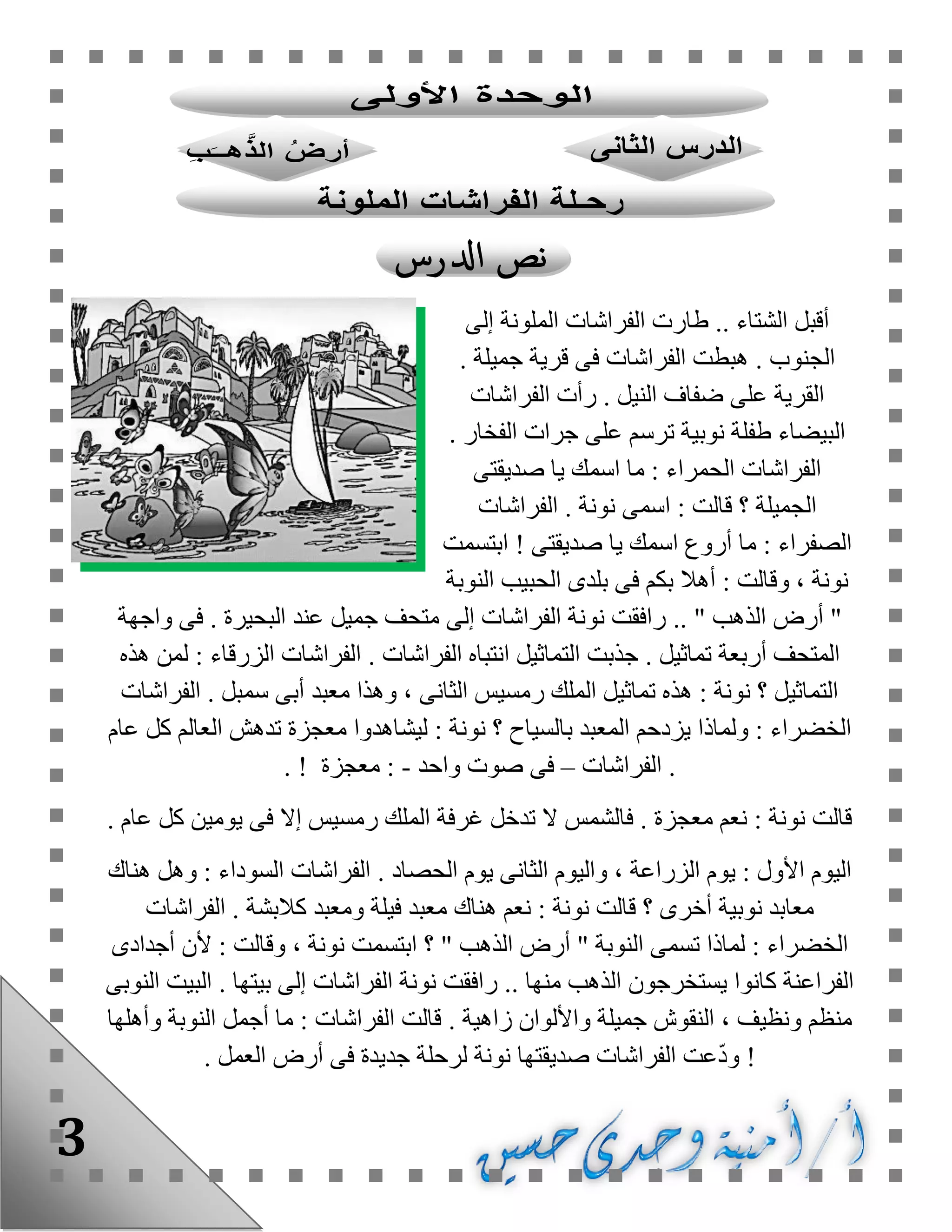 3
‫إلى‬ ‫الملونة‬ ‫الفراشات‬ ‫طارت‬ .. ‫الشتاء‬ ‫أقبل‬
. ‫الجنوب‬. ‫جميلة‬ ‫قرية‬ ‫فى‬ ‫الفراشات‬ ‫هبطت‬
. ‫النيل‬ ‫ضفاف‬ ‫على‬ ‫القرية‬‫الفراشات‬ ‫رأت‬
. ‫الفخار‬ ‫جرات‬ ‫على‬ ‫ترسم‬ ‫نوبية‬ ‫طفلة‬ ‫البيضاء‬
‫صديقتى‬ ‫يا‬ ‫اسمك‬ ‫ما‬ : ‫الحمراء‬ ‫الفراشات‬
‫اسمى‬ : ‫قالت‬ ‫؟‬ ‫الجميلة‬. ‫نونة‬‫الفراشات‬
‫صديقتى‬ ‫يا‬ ‫اسمك‬ ‫أروع‬ ‫ما‬ : ‫الصفراء‬!‫ابتسمت‬
‫النوبة‬ ‫الحبيب‬ ‫بلدى‬ ‫فى‬ ‫بكم‬ ‫أهال‬ : ‫وقالت‬ ، ‫نونة‬
.. " ‫الذهب‬ ‫أرض‬ ". ‫البحيرة‬ ‫عند‬ ‫جميل‬ ‫متحف‬ ‫إلى‬ ‫الفراشات‬ ‫نونة‬ ‫رافقت‬‫واجهة‬ ‫فى‬
. ‫تماثيل‬ ‫أربعة‬ ‫المتحف‬. ‫الفراشات‬ ‫انتباه‬ ‫التماثيل‬ ‫جذبت‬‫هذه‬ ‫لمن‬ : ‫الزرقاء‬ ‫الفراشات‬
. ‫سمبل‬ ‫أبى‬ ‫معبد‬ ‫وهذا‬ ، ‫الثانى‬ ‫رمسيس‬ ‫الملك‬ ‫تماثيل‬ ‫هذه‬ : ‫نونة‬ ‫؟‬ ‫التماثيل‬‫الفراش‬‫ات‬
‫عام‬ ‫كل‬ ‫العالم‬ ‫تدهش‬ ‫معجزة‬ ‫ليشاهدوا‬ : ‫نونة‬ ‫؟‬ ‫بالسياح‬ ‫المعبد‬ ‫يزدحم‬ ‫ولماذا‬ : ‫الخضراء‬
.‫الفراشات‬–‫فى‬‫واحد‬ ‫صوت‬-‫معجزة‬ :!.
. ‫عام‬ ‫كل‬ ‫يومين‬ ‫فى‬ ‫إال‬ ‫رمسيس‬ ‫الملك‬ ‫غرفة‬ ‫تدخل‬ ‫ال‬ ‫فالشمس‬ . ‫معجزة‬ ‫نعم‬ : ‫نونة‬ ‫قالت‬
. ‫الحصاد‬ ‫يوم‬ ‫الثانى‬ ‫واليوم‬ ، ‫الزراعة‬ ‫يوم‬ : ‫األول‬ ‫اليوم‬‫هناك‬ ‫وهل‬ : ‫السوداء‬ ‫الفراشات‬
‫أخرى‬ ‫نوبية‬ ‫معابد‬‫؟‬‫هناك‬ ‫نعم‬ : ‫نونة‬ ‫قالت‬. ‫كالبشة‬ ‫ومعبد‬ ‫فيلة‬ ‫معبد‬‫الفراشات‬
‫ابتسمت‬ ‫؟‬ " ‫الذهب‬ ‫أرض‬ " ‫النوبة‬ ‫تسمى‬ ‫لماذا‬ : ‫الخضراء‬‫ألن‬ : ‫وقالت‬ ، ‫نونة‬‫أجدادى‬
‫منها‬ ‫الذهب‬ ‫يستخرجون‬ ‫كانوا‬ ‫الفراعنة‬... ‫بيتها‬ ‫إلى‬ ‫الفراشات‬ ‫نونة‬ ‫رافقت‬‫النوبى‬ ‫البيت‬
. ‫زاهية‬ ‫واأللوان‬ ‫جميلة‬ ‫النقوش‬ ، ‫ونظيف‬ ‫منظم‬‫وأهلها‬ ‫النوبة‬ ‫أجمل‬ ‫ما‬ : ‫الفراشات‬ ‫قالت‬
!‫و‬. ‫العمل‬ ‫أرض‬ ‫فى‬ ‫جديدة‬ ‫لرحلة‬ ‫نونة‬ ‫صديقتها‬ ‫الفراشات‬ ‫عت‬ّ‫د‬
 