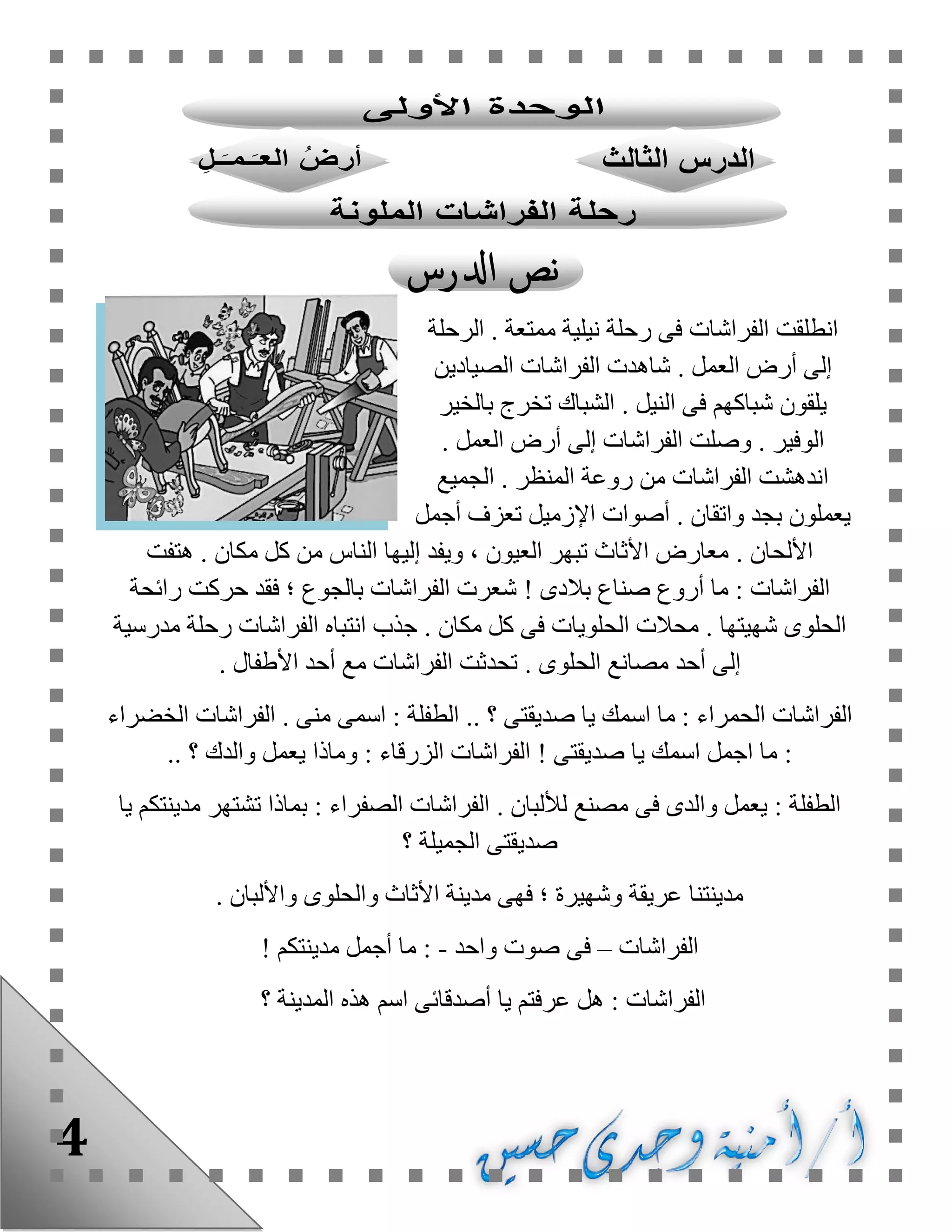 4
‫الفراشات‬ ‫انطلقت‬. ‫ممتعة‬ ‫نيلية‬ ‫رحلة‬ ‫فى‬‫الرحلة‬
. ‫العمل‬ ‫أرض‬ ‫إلى‬‫الصيادين‬ ‫الفراشات‬ ‫شاهدت‬
. ‫النيل‬ ‫فى‬ ‫شباكهم‬ ‫يلقون‬‫بالخير‬ ‫تخرج‬ ‫الشباك‬
. ‫الوفير‬. ‫العمل‬ ‫أرض‬ ‫إلى‬ ‫الفراشات‬ ‫وصلت‬
. ‫المنظر‬ ‫روعة‬ ‫من‬ ‫الفراشات‬ ‫اندهشت‬‫الجميع‬
‫واتق‬ ‫بجد‬ ‫يعملون‬. ‫ان‬‫أجمل‬ ‫تعزف‬ ‫اإلزميل‬ ‫أصوات‬
. ‫األلحان‬. ‫مكان‬ ‫كل‬ ‫من‬ ‫الناس‬ ‫إليها‬ ‫ويفد‬ ، ‫العيون‬ ‫تبهر‬ ‫األثاث‬ ‫معارض‬‫هتفت‬
‫بالدى‬ ‫صناع‬ ‫أروع‬ ‫ما‬ : ‫الفراشات‬!‫ش‬‫رائحة‬ ‫حركت‬ ‫فقد‬ ‫؛‬ ‫بالجوع‬ ‫الفراشات‬ ‫عرت‬
. ‫شهيتها‬ ‫الحلوى‬. ‫مكان‬ ‫كل‬ ‫فى‬ ‫الحلويات‬ ‫محالت‬‫مدرسية‬ ‫رحلة‬ ‫الفراشات‬ ‫انتباه‬ ‫جذب‬
. ‫الحلوى‬ ‫مصانع‬ ‫أحد‬ ‫إلى‬. ‫األطفال‬ ‫أحد‬ ‫مع‬ ‫الفراشات‬ ‫تحدثت‬
‫الفراش‬‫صديق‬ ‫يا‬ ‫اسمك‬ ‫ما‬ : ‫الحمراء‬ ‫ات‬.. ‫؟‬ ‫تى‬. ‫منى‬ ‫اسمى‬ : ‫الطفلة‬‫الخضراء‬ ‫الفراشات‬
‫صديقتى‬ ‫يا‬ ‫اسمك‬ ‫اجمل‬ ‫ما‬ :!‫ا‬‫الزرقا‬ ‫لفراشات‬‫ء‬.. ‫؟‬ ‫والدك‬ ‫يعمل‬ ‫وماذا‬ :
. ‫لأللبان‬ ‫مصنع‬ ‫فى‬ ‫والدى‬ ‫يعمل‬ : ‫الطفلة‬‫يا‬ ‫مدينتكم‬ ‫تشتهر‬ ‫بماذا‬ : ‫الصفراء‬ ‫الفراشات‬
‫؟‬ ‫الجميلة‬ ‫صديقتى‬
. ‫واأللبان‬ ‫والحلوى‬ ‫األثاث‬ ‫مدينة‬ ‫فهى‬ ‫؛‬ ‫وشهيرة‬ ‫عريقة‬ ‫مدينتنا‬
‫الفراشات‬–‫فى‬‫واحد‬ ‫صوت‬-‫مدينتكم‬ ‫أجمل‬ ‫ما‬ :!
‫؟‬ ‫المدينة‬ ‫هذه‬ ‫اسم‬ ‫أصدقائى‬ ‫يا‬ ‫عرفتم‬ ‫هل‬ : ‫الفراشات‬
 