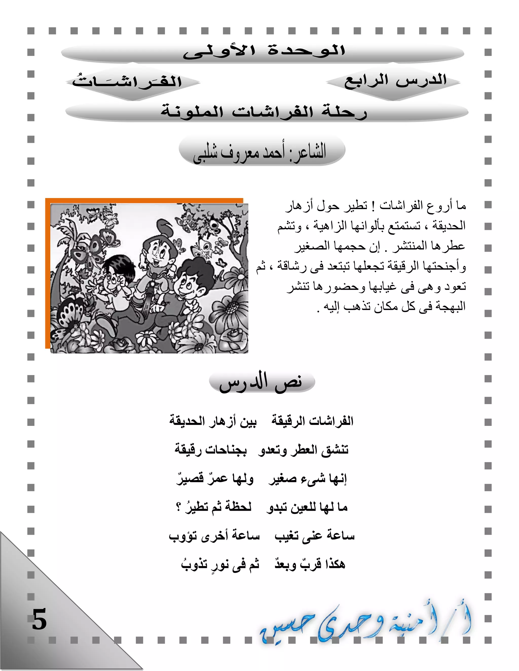 5
‫الفراشات‬ ‫أروع‬ ‫ما‬!‫أزهار‬ ‫حول‬ ‫تطير‬
‫وتشم‬ ، ‫الزاهية‬ ‫بألوانها‬ ‫تستمتع‬ ، ‫الحديقة‬
‫الصغير‬ ‫حجمها‬ ‫إن‬ . ‫المنتشر‬ ‫عطرها‬
‫ثم‬ ، ‫رشاقة‬ ‫فى‬ ‫تبتعد‬ ‫تجعلها‬ ‫الرقيقة‬ ‫وأجنحتها‬
‫و‬ ‫تعود‬‫تنشر‬ ‫وحضورها‬ ‫غيابها‬ ‫فى‬ ‫هى‬
. ‫إليه‬ ‫تذهب‬ ‫مكان‬ ‫كل‬ ‫فى‬ ‫البهجة‬
‫الحديقة‬ ‫أزهار‬ ‫بين‬ ‫الرقيقة‬ ‫الفراشات‬
‫رقيقة‬ ‫بجناحات‬ ‫وتعدو‬ ‫العطر‬ ‫تنشق‬
ٌ‫ر‬‫قصي‬ ٌ‫ر‬‫عم‬ ‫ولها‬ ‫صغير‬ ‫شىء‬ ‫إنها‬
‫؟‬ ُ‫ر‬‫تطي‬ ‫ثم‬ ‫لحظة‬ ‫تبدو‬ ‫للعين‬ ‫لها‬ ‫ما‬
‫تؤوب‬ ‫أخرى‬ ‫ساعة‬ ‫تغيب‬ ‫عنى‬ ‫ساعة‬
‫هكذ‬ُ‫تذوب‬ ٍ‫ر‬‫نو‬ ‫فى‬ ‫ثم‬ ٌ‫د‬‫وبع‬ ٌ‫قرب‬ ‫ا‬
 