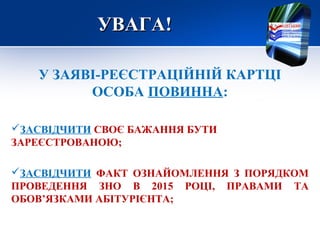 УВАГА!УВАГА!
У ЗАЯВІ-РЕЄСТРАЦІЙНІЙ КАРТЦІ
ОСОБА ПОВИННА:
ЗАСВІДЧИТИ СВОЄ БАЖАННЯ БУТИ
ЗАРЕЄСТРОВАНОЮ;
ЗАСВІДЧИТИ ФАКТ ОЗНАЙОМЛЕННЯ З ПОРЯДКОМ
ПРОВЕДЕННЯ ЗНО В 2015 РОЦІ, ПРАВАМИ ТА
ОБОВ’ЯЗКАМИ АБІТУРІЄНТА;
 